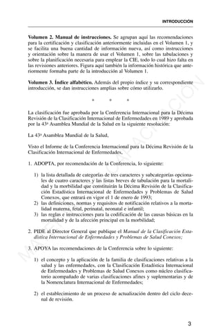 Volumen 2. Manual de instrucciones. Se agrupan aquí las recomendaciones
para la certificación y clasificación anteriormente incluidas en el Volumen 1, y
se facilita una buena cantidad de información nueva, así como instrucciones
y orientación sobre la manera de usar el Volumen 1, sobre las tabulaciones y
sobre la planificación necesaria para emplear la CIE, todo lo cual hizo falta en
las revisiones anteriores. Figura aquí también la información histórica que ante-
riormente formaba parte de la introducción al Volumen 1.
Volumen 3. Índice alfabético. Además del propio índice y su correspondiente
introducción, se dan instrucciones amplias sobre cómo utilizarlo.
* * *
La clasificación fue aprobada por la Conferencia Internacional para la Décima
Revisión de la Clasificación Internacional de Enfermedades en 1989 y aprobada
por la 43a Asamblea Mundial de la Salud en la siguiente resolución:
La 43a Asamblea Mundial de la Salud,
Visto el Informe de la Conferencia Internacional para la Décima Revisión de la
Clasificación Internacional de Enfermedades,
1. ADOPTA, por recomendación de la Conferencia, lo siguiente:
1) la lista detallada de categorías de tres caracteres y subcategorías opciona-
les de cuatro caracteres y las listas breves de tabulación para la mortali-
dad y la morbilidad que constituirán la Décima Revisión de la Clasifica-
ción Estadística Internacional de Enfermedades y Problemas de Salud
Conexos, que entrará en vigor el 1 de enero de 1993;
2) las definiciones, normas y requisitos de notificación relativos a la morta-
lidad materna, fetal, perinatal, neonatal e infantil;
3) las reglas e instrucciones para la codificación de las causas básicas en la
mortalidad y de la afección principal en la morbilidad;
2. PIDE al Director General que publique el Manual de la Clasificación Esta-
dística Internacional de Enfermedades y Problemas de Salud Conexos;
3. APOYA las recomendaciones de la Conferencia sobre lo siguiente:
1) el concepto y la aplicación de la familia de clasificaciones relativas a la
salud y las enfermedades, con la Clasificación Estadística Internacional
de Enfermedades y Problemas de Salud Conexos como núcleo clasifica-
torio acompañado de varias clasificaciones afines y suplementarias y de
la Nomenclatura Internacional de Enfermedades;
2) el establecimiento de un proceso de actualización dentro del ciclo dece-
nal de revisión.
INTRODUCCIÓN
3
M
A
T
E
R
I
A
L
D
E
C
A
P
A
C
I
T
A
C
I
Ó
N
 