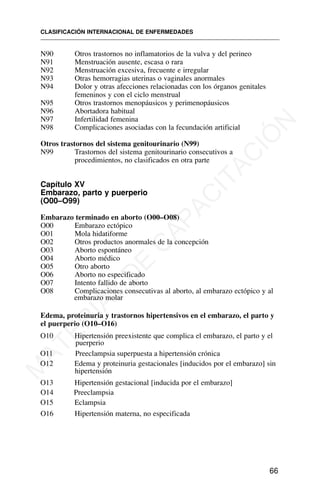 N90 Otros trastornos no inflamatorios de la vulva y del perineo
N91 Menstruación ausente, escasa o rara
N92 Menstruación excesiva, frecuente e irregular
N93 Otras hemorragias uterinas o vaginales anormales
N94 Dolor y otras afecciones relacionadas con los órganos genitales
femeninos y con el ciclo menstrual
N95 Otros trastornos menopáusicos y perimenopáusicos
N96 Abortadora habitual
N97 Infertilidad femenina
N98 Complicaciones asociadas con la fecundación artificial
Otros trastornos del sistema genitourinario (N99)
N99 Trastornos del sistema genitourinario consecutivos a
procedimientos, no clasificados en otra parte
Capítulo XV
Embarazo, parto y puerperio
(O00–O99)
Embarazo terminado en aborto (O00–O08)
O00 Embarazo ectópico
O01 Mola hidatiforme
O02 Otros productos anormales de la concepción
O03 Aborto espontáneo
O04 Aborto médico
O05 Otro aborto
O06 Aborto no especificado
O07 Intento fallido de aborto
O08 Complicaciones consecutivas al aborto, al embarazo ectópico y al
embarazo molar
Edema, proteinuria y trastornos hipertensivos en el embarazo, el parto y
el puerperio (O10–O16)
O10 Hipertensión preexistente que complica el embarazo, el parto y el
puerperio
O11 Preeclampsia superpuesta a hipertensión crónica
O12 Edema y proteinuria gestacionales [inducidos por el embarazo] sin
hipertensión
O13 Hipertensión gestacional [inducida por el embarazo]
O14 Preeclampsia
O15 Eclampsia
O16 Hipertensión materna, no especificada
CLASIFICACIÓN INTERNACIONAL DE ENFERMEDADES
66
M
A
T
E
R
I
A
L
D
E
C
A
P
A
C
I
T
A
C
I
Ó
N
 