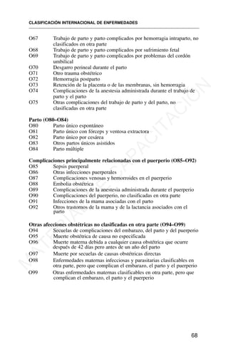 O67 Trabajo de parto y parto complicados por hemorragia intraparto, no
clasificados en otra parte
O68 Trabajo de parto y parto complicados por sufrimiento fetal
O69 Trabajo de parto y parto complicados por problemas del cordón
umbilical
O70 Desgarro perineal durante el parto
O71 Otro trauma obstétrico
O72 Hemorragia postparto
O73 Retención de la placenta o de las membranas, sin hemorragia
O74 Complicaciones de la anestesia administrada durante el trabajo de
parto y el parto
O75 Otras complicaciones del trabajo de parto y del parto, no
clasificadas en otra parte
Parto (O80–O84)
O80 Parto único espontáneo
O81 Parto único con fórceps y ventosa extractora
O82 Parto único por cesárea
O83 Otros partos únicos asistidos
O84 Parto múltiple
Complicaciones principalmente relacionadas con el puerperio (O85–O92)
O85 Sepsis puerperal
O86 Otras infecciones puerperales
O87 Complicaciones venosas y hemorroides en el puerperio
O88 Embolia obstétrica
O89 Complicaciones de la anestesia administrada durante el puerperio
O90 Complicaciones del puerperio, no clasificadas en otra parte
O91 Infecciones de la mama asociadas con el parto
O92 Otros trastornos de la mama y de la lactancia asociados con el
parto
Otras afecciones obstétricas no clasificadas en otra parte (O94–O99)
O94 Secuelas de complicaciones del embarazo, del parto y del puerperio
O95 Muerte obstétrica de causa no especificada
O96 Muerte materna debida a cualquier causa obstétrica que ocurre
después de 42 días pero antes de un año del parto
O97 Muerte por secuelas de causas obstétricas directas
O98 Enfermedades maternas infecciosas y parasitarias clasificables en
otra parte, pero que complican el embarazo, el parto y el puerperio
O99 Otras enfermedades maternas clasificables en otra parte, pero que
complican el embarazo, el parto y el puerperio
CLASIFICACIÓN INTERNACIONAL DE ENFERMEDADES
68
M
A
T
E
R
I
A
L
D
E
C
A
P
A
C
I
T
A
C
I
Ó
N
 