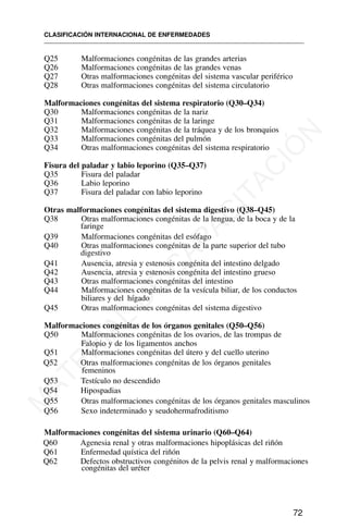 Q25 Malformaciones congénitas de las grandes arterias
Q26 Malformaciones congénitas de las grandes venas
Q27 Otras malformaciones congénitas del sistema vascular periférico
Q28 Otras malformaciones congénitas del sistema circulatorio
Malformaciones congénitas del sistema respiratorio (Q30–Q34)
Q30 Malformaciones congénitas de la nariz
Q31 Malformaciones congénitas de la laringe
Q32 Malformaciones congénitas de la tráquea y de los bronquios
Q33 Malformaciones congénitas del pulmón
Q34 Otras malformaciones congénitas del sistema respiratorio
Fisura del paladar y labio leporino (Q35–Q37)
Q35 Fisura del paladar
Q36 Labio leporino
Q37 Fisura del paladar con labio leporino
Otras malformaciones congénitas del sistema digestivo (Q38–Q45)
Q38 Otras malformaciones congénitas de la lengua, de la boca y de la
faringe
Q39 Malformaciones congénitas del esófago
Q40 Otras malformaciones congénitas de la parte superior del tubo
digestivo
Q41 Ausencia, atresia y estenosis congénita del intestino delgado
Q42 Ausencia, atresia y estenosis congénita del intestino grueso
Q43 Otras malformaciones congénitas del intestino
Q44 Malformaciones congénitas de la vesícula biliar, de los conductos
biliares y del hígado
Q45 Otras malformaciones congénitas del sistema digestivo
Malformaciones congénitas de los órganos genitales (Q50–Q56)
Q50 Malformaciones congénitas de los ovarios, de las trompas de
Falopio y de los ligamentos anchos
Q51 Malformaciones congénitas del útero y del cuello uterino
Q52 Otras malformaciones congénitas de los órganos genitales
femeninos
Q53 Testículo no descendido
Q54 Hipospadias
Q55 Otras malformaciones congénitas de los órganos genitales masculinos
Q56 Sexo indeterminado y seudohermafroditismo
Malformaciones congénitas del sistema urinario (Q60–Q64)
Q60 Agenesia renal y otras malformaciones hipoplásicas del riñón
Q61 Enfermedad quística del riñón
Q62 Defectos obstructivos congénitos de la pelvis renal y malformaciones
congénitas del uréter
CLASIFICACIÓN INTERNACIONAL DE ENFERMEDADES
72
M
A
T
E
R
I
A
L
D
E
C
A
P
A
C
I
T
A
C
I
Ó
N
 