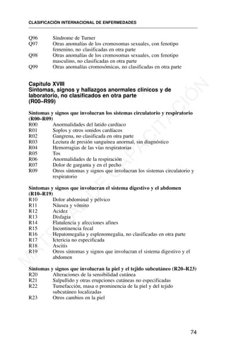 Q96 Síndrome de Turner
Q97 Otras anomalías de los cromosomas sexuales, con fenotipo
femenino, no clasificadas en otra parte
Q98 Otras anomalías de los cromosomas sexuales, con fenotipo
masculino, no clasificadas en otra parte
Q99 Otras anomalías cromosómicas, no clasificadas en otra parte
Capítulo XVIII
Sintomas, signos y hallazgos anormales clínicos y de
laboratorio, no clasificados en otra parte
(R00–R99)
Síntomas y signos que involucran los sistemas circulatorio y respiratorio
(R00–R09)
R00 Anormalidades del latido cardíaco
R01 Soplos y otros sonidos cardíacos
R02 Gangrena, no clasificada en otra parte
R03 Lectura de presión sanguínea anormal, sin diagnóstico
R04 Hemorragias de las vías respiratorias
R05 Tos
R06 Anormalidades de la respiración
R07 Dolor de garganta y en el pecho
R09 Otros síntomas y signos que involucran los sistemas circulatorio y
respiratorio
Síntomas y signos que involucran el sistema digestivo y el abdomen
(R10–R19)
R10 Dolor abdominal y pélvico
R11 Náusea y vómito
R12 Acidez
R13 Disfagia
R14 Flatulencia y afecciones afines
R15 Incontinencia fecal
R16 Hepatomegalia y esplenomegalia, no clasificadas en otra parte
R17 Ictericia no especificada
R18 Ascitis
R19 Otros síntomas y signos que involucran el sistema digestivo y el
abdomen
Síntomas y signos que involucran la piel y el tejido subcutáneo (R20–R23)
R20 Alteraciones de la sensibilidad cutánea
R21 Salpullido y otras erupciones cutáneas no especificadas
R22 Tumefacción, masa o prominencia de la piel y del tejido
subcutáneo localizadas
R23 Otros cambios en la piel
CLASIFICACIÓN INTERNACIONAL DE ENFERMEDADES
74
M
A
T
E
R
I
A
L
D
E
C
A
P
A
C
I
T
A
C
I
Ó
N
 