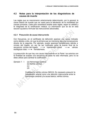 4. REGLAS Y ORIENTACIONES PARA LA CODIFICACIÓN
98
4.2 Notas para la interpretación de los diagnósticos de
causas de muerte
Las reglas que se mencionaron anteriormente determinarán, por lo general, la
causa básica de muerte que se usará para la tabulación de la mortalidad por
causas primarias. Cada país necesitará ampliar esas reglas, según la calidad y
la integridad de la certificación médica. La información que se da en esta
sección ayudará a formular las instrucciones adicionales.
4.2.1 Presunción de causa intercurrente
Con frecuencia, en el certificado de defunción aparece una causa indicada
como debida a otra, sin que la primera que se menciona sea una consecuencia
directa de la segunda. Por ejemplo, puede aparecer hematemesis debida a
cirrosis del hígado, en vez de ser notificada como el evento final de la
secuencia: cirrosis del hígado hipertensión portal várices
esofágicas rotas hematemesis.
La presunción de que hay una causa intercurrente en la Parte I se autoriza con
la finalidad de aceptar una secuencia tal como ha sido informada, pero no se
debe utilizar para cambiar la codificación.
Ejemplo 1: I (a) Hemorragia cerebral
(b) Nefritis crónica
(c)
(d)
Codifique la nefritis crónica (N03.9). Es necesario presumir la
hipertensión arterial como una afección intercurrente entre la
hemorragia cerebral y la causa básica, nefritis crónica.
 