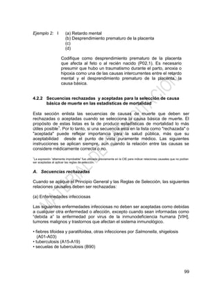 99
Ejemplo 2: I (a) Retardo mental
(b) Desprendimiento prematuro de la placenta
(c)
(d)
Codifique como desprendimiento prematuro de la placenta
que afecta al feto o al recién nacido (P02.1). Es necesario
presumir que hubo un traumatismo durante el parto, anoxia o
hipoxia como una de las causas intercurrentes entre el retardo
mental y el desprendimiento prematuro de la placenta, la
causa básica.
4.2.2 Secuencias rechazadas y aceptadas para la selección de causa
básica de muerte en las estadísticas de mortalidad
Esta sección enlista las secuencias de causas de muerte que deben ser
rechazadas o aceptadas cuando se selecciona la causa básica de muerte. El
propósito de estas listas es la de producir estadísticas de mortalidad lo más
útiles posible1
. Por lo tanto, si una secuencia está en la lista como "rechazada" o
"aceptada" puede reflejar importancia para la salud pública, más que su
aceptabilidad desde el punto de vista puramente médico. Las siguientes
instrucciones se aplican siempre, aún cuando la relación entre las causas se
considere médicamente correcta o no.
1
La expresión ―altamente improbable‖ fue utilizada previamente en la CIE para indicar relaciones causales que no podían
ser aceptadas al aplicar las reglas de selección.
A. Secuencias rechazadas
Cuando se aplique el Principio General y las Reglas de Selección, las siguientes
relaciones causales deben ser rechazadas:
(a) Enfermedades infecciosas
Las siguientes enfermedades infecciosas no deben ser aceptadas como debidas
a cualquier otra enfermedad o afección, excepto cuando sean informadas como
―debida a‖ la enfermedad por virus de la inmunodeficiencia humana [VIH],
tumores malignos y trastornos que afectan el sistema inmunológico.
• fiebres tifoidea y paratifoidea, otras infecciones por Salmonella, shigelosis
(A01-A03)
• tuberculosis (A15-A19)
• secuelas de tuberculosis (B90)
 