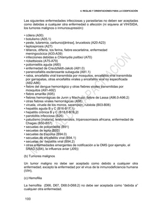 4. REGLAS Y ORIENTACIONES PARA LA CODIFICACIÓN
100
Las siguientes enfermedades infecciosas y parasitarias no deben ser aceptadas
como debidas a cualquier otra enfermedad o afección (ni siquiera al VIH/SIDA,
los tumores malignos o inmunosupresión):
• cólera (A00)
• botulismo (A05.1)
• peste, tularemia, carbunco[ántrax], brucelosis (A20-A23)
• leptospirosis (A27)
• tétanos, difteria, tos ferina, fiebre escarlatina, enfermedad
meningocócica (A33-A39)
• infecciones debidas a Chlamydia psittaci (A70)
• rickettsiosis (A75-A79)
• poliomielitis aguda (A80)
• enfermedad de Creutzfeldt-Jakob (A81.0)
• panencefalitis esclerosante subaguda (A81.1)
• rabia, encefalitis viral transmitida por mosquitos, encefalitis viral transmitida
por garrapatas, otras encefalitis virales y encefalitis viral no especificada
(A82-A86)
• fiebre del dengue hemorrágico y otras fiebres virales transmitidas por
mosquitos (A91-A92)
• fiebre amarilla (A95)
• fiebres hemorrágicas de Junin y Machupo, fiebre de Lassa (A96.0-A96.2)
• otras fiebres virales hemorrágicas (A98)
• viruela, viruela de los monos, sarampión, rubéola (B03-B06)
• hepatitis aguda B y C (B16-B17.1)
• hepatitis crónica B y C (B18.0-B18.2)
• parotiditis infecciosa (B26)
• paludismo [malaria], leishmaniasis, tripanosomiasis africana, enfermedad de
Chagas (B50-B57)
• secuelas de poliomielitis (B91)
• secuelas de lepra (B92)
• secuelas de tracoma (B94.0)
• secuelas de encefalitis viral (B94.1)
• secuelas de hepatitis viral (B94.2)
• otras enfermedades emergentes de notificación a la OMS (por ejemplo, el
SRAG (U04), la influenza aviar (J09))
(b) Tumores malignos
Un tumor maligno no debe ser aceptado como debido a cualquier otra
enfermedad, excepto la enfermedad por el virus de la inmunodeficiencia humana
(VIH).
(c) Hemofilia
La hemofilia (D66, D67, D68.0-D68.2) no debe ser aceptada como ―debida a‖
cualquier otra enfermedad.
 