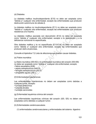 101
(d) Diabetes
La diabetes mellitus insulinodependiente (E10) no debe ser aceptada como
―debida a‖ cualquier otra enfermedad, excepto las enfermedades que producen
destrucción autoinmune de células β.
La diabetes mellitus no insulinodependiente (E11) no debe ser aceptada como
―debida a‖ cualquier otra enfermedad, excepto las enfermedades que producen
resistencia a la insulina.
La diabetes mellitus asociada con desnutrición (E12) no debe ser aceptada
como ―debida a‖ cualquier otra enfermedad, excepto a la desnutrición y a la
deficiencia nutricional no especificada.
Otra diabetes mellitus y la no especificada (E13-E14) no debe ser aceptada
como ―debida a‖ cualquier otra enfermedad, excepto las enfermedades que
producen daño al páncreas.
Consulte el Apéndice 7.2 Lista de afecciones que pueden causar diabetes.
(e) Fiebre reumática
La fiebre reumática (I00-I02) o la enfermedad reumática del corazón (I05-I09)
no debe ser aceptada como ―debida a‖ cualquier otra enfermedad, excepto:
• fiebre escarlatina (A38)
• sepsis estreptocócica (A40.0)
• faringitis estreptocócica (J02.0)
• amigdalitis aguda (J03.-)
(f) Enfermedades hipertensivas
Las enfermedades hipertensivas no deben ser aceptadas como debidas a
cualquier tumor, excepto:
• tumores endocrinos
• tumores renales
• tumores carcinoides
(g) Enfermedad isquémica crónica del corazón
Las enfermedades isquémicas crónicas del corazón (I20, I25) no deben ser
aceptadas como debidas a cualquier tumor.
(h) Enfermedades cerebrovasculares
(1) enfermedades cerebrovasculares y enfermedades del sistema digestivo
 