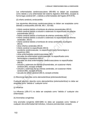 4. REGLAS Y ORIENTACIONES PARA LA CODIFICACIÓN
102
Las enfermedades cerebrovasculares (I60-I69) no deben ser aceptadas
como debido a una enfermedad del sistema digestivo (K00-K92), excepto la
hemorragia cerebral (I61.-) debida a enfermedades del hígado (K70-K76).
(2) infarto cerebral y endocarditis
Las siguientes afecciones cerebrovasculares no deben ser aceptadas como
debidas a endocarditis (I05-I08, I09.1, I33-I38):
• infarto cerebral debido a trombosis de arterias precerebrales (I63.0)
• infarto cerebral debido a oclusión o estenosis no especificada de arterias
precerebrales (I63.2)
• infarto cerebral debido a trombosis de arterias cerebrales (I63.3)
• infarto cerebral debido a oclusión o estenosis no especificada de arterias
cerebrales (I63.5)
• infarto cerebral debido a trombosis de venas cerebrales, no piógeno
(I63.6)
• otros infartos cerebrales (I63.8)
• infarto cerebral no especificado (I63.9)
• accidente cerebrovascular, no especificado como hemorrágico o
isquémico (I64)
• otras enfermedades cerebrovasculares (I67)
• secuelas de enfermedad cerebrovascular, no especificada como
hemorrágica o isquémica (I69.4)
• secuelas de otras enfermedades cerebrovasculares no especificadas
(I69.8)
• oclusión y estenosis de arterias precerebrales, sin ocasionar infarto
cerebral (I65), excepto embolia
• oclusión y estenosis de las arterias cerebrales, sin ocasionar infarto
cerebral (I66), excepto embolia
• secuela de infarto cerebral (I69.3), excepto embolia
(i) Afecciones descritas como ateroscleróticas [arterioescleróticas]
Cualquier afección descrita como aterosclerótica [arteriosclerótica] no debe ser
aceptada como ―debida a‖ cualquier tumor
(j) Influenza
La influenza (J09-J11) no debe ser aceptada como ―debida a‖ cualquier otra
enfermedad.
(k) Anomalías congénitas
Una anomalía congénita (Q00-Q99) no debe ser aceptada como ―debida a‖
cualquier otra enfermedad del individuo, inclusive prematuridad, excepto:
 