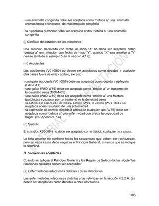 103
• una anomalía congénita debe ser aceptada como ―debida a‖ una anomalía
cromosómica o síndrome de malformación congénita
• la hipoplasia pulmonar debe ser aceptada como ―debida a‖ una anomalía
congénita
(l) Conflicto de duración de las afecciones
Una afección declarada con fecha de inicio "X" no debe ser aceptada como
―debida a‖ una afección con fecha de inicio "Y", cuando "X" sea anterior a "Y"
(véase también el ejemplo 5 en la sección 4.1.6).
(m) Accidentes
Los accidentes (V01-X59) no deben ser aceptados como debidos a cualquier
otra causa fuera de este capítulo, excepto:
• cualquier accidente (V01-X59) debe ser aceptado como debido a epilepsia
(G40-G41)
• una caída (W00-W19) debe ser aceptada como ―debida a‖ un trastorno de
la densidad ósea (M80-M85)
• una caída (W00-W19) debe ser aceptada como ―debida a‖ una fractura
(patológica) causada por un trastorno de la densidad ósea
• la asfixia por aspiración de moco, sangre (W80) o vómito (W78) debe ser
aceptada como resultado de una enfermedad
• la aspiración de comida (líquida o sólida) de cualquier tipo (W79) debe ser
aceptada como ―debida a‖ una enfermedad que afecta la capacidad de
tragar (ver Apéndice 7.4)
(n) Suicidio
El suicidio (X60-X84) no debe ser aceptado como debido cualquier otra causa.
La lista anterior no contiene todas las secuencias que deben ser rechazadas,
pero en otros casos debe seguirse el Principio General, a menos que se indique
lo contrario.
B. Secuencias aceptadas
Cuando se aplique el Principio General y las Reglas de Selección, las siguientes
relaciones causales deben ser aceptadas:
(a) Enfermedades infecciosas debidas a otras afecciones
Las enfermedades infecciosas distintas a las referidas en la sección 4.2.2 A. (a),
deben ser aceptadas como debidas a otras afecciones.
 