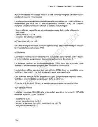 4. REGLAS Y ORIENTACIONES PARA LA CODIFICACIÓN
104
(b) Enfermedades infecciosas debidas a VIH, tumores malignos y trastornos que
afectan el sistema inmunológico
Las siguientes enfermedades infecciosas debe ser aceptadas como debidas a la
enfermedad por virus de la inmunodeficiencia humana [VIH], los tumores
malignos y los trastornos que afectan el sistema inmunológico:
• fiebres tifoidea y paratifoidea, otras infecciones por Salmonella, shigelosis
(A01-A03)
• tuberculosis (A15-A19)
• secuelas de tuberculosis (B90)
(c) Tumores malignos y VIH
Un tumor maligno debe ser aceptado como debido a la enfermedad por virus de
la inmunodeficiencia humana [VIH]
(d) Diabetes
La diabetes mellitus insulinodependiente (E10) debe ser aceptada como ―debida
a‖ enfermedades que producen destrucción autoinmune de células β.
La diabetes mellitus no insulinodependiente (E11) debe ser aceptada como
―debida a‖ enfermedades que producen resistencia a la insulina.
La diabetes mellitus asociada con desnutrición (E12) debe ser aceptada como
―debida a‖ desnutrición y a deficiencia nutricional no especificada.
Otra diabetes mellitus y la no especificada (E13-E14) debe ser aceptada como
―debida a‖ enfermedades que producen daño al páncreas.
Consulte el Apéndice 7.2 Lista de afecciones que pueden causar diabetes.
(e) Fiebre reumática
La fiebre reumática (I00–I02) o la enfermedad reumática del corazón (I05–I09)
debe ser aceptada como ―debida a‖:
• escarlatina (A38)
• sepsis estreptocócica (A40.–)
• angina de garganta (faringitis) estreptocócica (J02.0)
• amigdalitis aguda (J03.–);
 