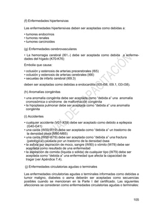 105
(f) Enfermedades hipertensivas
Las enfermedades hipertensivas deben ser aceptadas como debidas a:
• tumores endocrinos
• tumores renales
• tumores carcinoides
(g) Enfermedades cerebrovasculares
• La hemorragia cerebral (I61.-) debe ser aceptada como debida a enferme-
dades del hígado (K70-K76)
Embolia que causa:
• oclusión y estenosis de arterias precerebrales (I65)
• oclusión y estenosis de arterias cerebrales (I66)
• secuelas de infarto cerebral (I69.3)
deben ser aceptadas como debidas a endocarditis (I05-I08, I09.1, I33-I38).
(h) Anomalías congénitas
• una anomalía congénita debe ser aceptada como ―debida a‖ una anomalía
cromosómica o síndrome de malformación congénita
• la hipoplasia pulmonar debe ser aceptada como ―debida a‖ una anomalía
congénita
(i) Accidentes
• cualquier accidente (V01-X59) debe ser aceptado como debido a epilepsia
(G40-G41)
• una caída (W00-W19) debe ser aceptada como ―debida a‖ un trastorno de
la densidad ósea (M80-M85)
• una caída (W00-W19) debe ser aceptada como ―debida a‖ una fractura
(patológica) causada por un trastorno de la densidad ósea
• la asfixia por aspiración de moco, sangre (W80) o vómito (W78) debe ser
aceptada como resultado de una enfermedad
• la aspiración de comida (líquida o sólida) de cualquier tipo (W79) debe ser
aceptada como ―debida a‖ una enfermedad que afecta la capacidad de
tragar (ver Apéndice 7.4).
(j) Enfermedades circulatorias agudas o terminales
Las enfermedades circulatorias agudas o terminales informadas como debidas a
tumor maligno, diabetes o asma deberán ser aceptadas como secuencias
posibles cuando se mencionan en la Parte I del certificado. Las siguientes
afecciones se consideran como enfermedades circulatorias agudas o terminales:
 