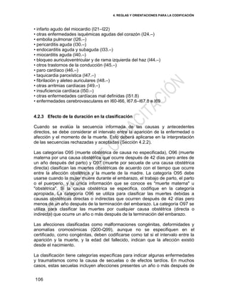 4. REGLAS Y ORIENTACIONES PARA LA CODIFICACIÓN
106
• infarto agudo del miocardio (I21–I22)
• otras enfermedades isquémicas agudas del corazón (I24.–)
• embolia pulmonar (I26.–)
• pericarditis aguda (I30.–)
• endocarditis aguda y subaguda (I33.–)
• miocarditis aguda (I40.–)
• bloqueo auriculoventricular y de rama izquierda del haz (I44.–)
• otros trastornos de la conducción (I45.–)
• paro cardíaco (I46.–)
• taquicardia paroxística (I47.–)
• fibrilación y aleteo auriculares (I48.–)
• otras arritmias cardíacas (I49.–)
• insuficiencia cardíaca (I50.–)
• otras enfermedades cardíacas mal definidas (I51.8)
• enfermedades cerebrovasculares en I60-I66, I67.6–I67.8 e I69
4.2.3 Efecto de la duración en la clasificación
Cuando se evalúa la secuencia informada de las causas y antecedentes
directos, se debe considerar el intervalo entre la aparición de la enfermedad o
afección y el momento de la muerte. Esto deberá aplicarse en la interpretación
de las secuencias rechazadas y aceptadas (Sección 4.2.2).
Las categorías O95 (muerte obstétrica de causa no especificada), O96 (muerte
materna por una causa obstétrica que ocurre después de 42 días pero antes de
un año después del parto) y O97 (muerte por secuela de una causa obstétrica
directa) clasifican las muertes obstétricas de acuerdo con el tiempo que ocurre
entre la afección obstétrica y la muerte de la madre. La categoría O95 debe
usarse cuando la mujer muere durante el embarazo, el trabajo de parto, el parto
o el puerperio, y la única información que se conoce es "muerte materna" u
"obstétrica". Si la causa obstétrica se especifica, codifique en la categoría
apropiada. La categoría O96 se utiliza para clasificar las muertes debidas a
causas obstétricas directas o indirectas que ocurren después de 42 días pero
menos de un año después de la terminación del embarazo. La categoría O97 se
utiliza para clasificar las muertes por cualquier causa obstétrica (directa o
indirecta) que ocurre un año o más después de la terminación del embarazo.
Las afecciones clasificadas como malformaciones congénitas, deformidades y
anomalías cromosómicas (Q00-Q99), aunque no se especifiquen en el
certificado, como congénitas, deben codificarse como tal si el intervalo entre la
aparición y la muerte, y la edad del fallecido, indican que la afección existió
desde el nacimiento.
La clasificación tiene categorías específicas para indicar algunas enfermedades
y traumatismos como la causa de secuelas o de efectos tardíos. En muchos
casos, estas secuelas incluyen afecciones presentes un año o más después de
 