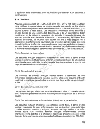 107
la aparición de la enfermedad o del traumatismo (ver también 4.2.4 Secuelas, a
continuación).
4.2.4 Secuelas
Algunas categorías (B90-B94, E64.-, E68, G09, I69.-, O97 y Y85-Y89) se utilizan
para codificar la causa básica de muerte cuando esta resultó de los efectos
tardíos (residuales) de una enfermedad determinada o de un traumatismo, y no
ocurrió durante la fase activa. Las afecciones informadas como secuelas o
efectos tardíos de una enfermedad determinada o de un traumatismo deben
clasificarse en la categoría apropiada de secuela, independientemente del
intervalo entre la aparición de la enfermedad o traumatismo y la muerte. Para
algunas afecciones, las muertes que ocurren un año o más después de la
aparición de la enfermedad o traumatismo se presumen como debidas a secuela
o efecto tardío de la afección, aun cuando no se mencione explícitamente como
secuela. Para la interpretación del término "secuelas" se ofrece orientación bajo
la mayoría de las categorías denominadas "Secuelas de . . ." en la lista tabular.
B90.- Secuelas de tuberculosis
Las secuelas incluyen afecciones especificadas como tales o como efectos
tardíos de enfermedad tuberculosa anterior, y efectos residuales de tuberculosis
especificada como detenida, curada, sanada, inactiva o antigua, a menos que
haya evidencia de tuberculosis activa.
B94.0 Secuelas de tracoma
Las secuelas de tracoma incluyen efectos tardíos o residuales de esta
enfermedad especificada como curada o inactiva, tales como ceguera, entropión
cicatricial y cicatrices conjuntivales, a menos que haya evidencia de infección
activa.
B94.1 Secuelas de encefalitis viral
Las secuelas incluyen afecciones especificadas como tales, o como efectos tar-
díos, y aquellas presentes un año o más después de la aparición de la afección
causal.
B94.8 Secuelas de otras enfermedades infecciosas y parasitarias
Las secuelas incluyen afecciones especificadas como tales, o como efectos
tardíos y residuales de estas enfermedades, que se describen como detenidas,
curadas, sanadas, inactivas o antiguas, a menos que haya evidencia de enfer-
medad activa. Las secuelas también incluyen enfermedades crónicas
informadas como debidas a, o afecciones residuales presentes un año o más
después de la aparición de, afecciones clasificables en las categorías A00-B89.
 