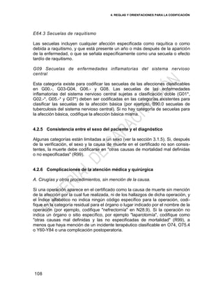 4. REGLAS Y ORIENTACIONES PARA LA CODIFICACIÓN
108
E64.3 Secuelas de raquitismo
Las secuelas incluyen cualquier afección especificada como raquítica o como
debida a raquitismo, y que está presente un año o más después de la aparición
de la enfermedad, o que se señala específicamente como una secuela o efecto
tardío de raquitismo.
G09 Secuelas de enfermedades inflamatorias del sistema nervioso
central
Esta categoría existe para codificar las secuelas de las afecciones clasificables
en G00.-, G03-G04, G06.- y G08. Las secuelas de las enfermedades
inflamatorias del sistema nervioso central sujetas a clasificación doble (G01*,
G02.-*, G05.-* y G07*) deben ser codificadas en las categorías existentes para
clasificar las secuelas de la afección básica (por ejemplo, B90.0 secuelas de
tuberculosis del sistema nervioso central). Si no hay categoría de secuelas para
la afección básica, codifique la afección básica misma.
4.2.5 Consistencia entre el sexo del paciente y el diagnóstico
Algunas categorías están limitadas a un sexo (ver la sección 3.1.5). Si, después
de la verificación, el sexo y la causa de muerte en el certificado no son consis-
tentes, la muerte debe codificarse en "otras causas de mortalidad mal definidas
o no especificadas" (R99).
4.2.6 Complicaciones de la atención médica y quirúrgica
A. Cirugías y otros procedimientos, sin mención de la causa.
Si una operación aparece en el certificado como la causa de muerte sin mención
de la afección por la cual fue realizada, ni de los hallazgos de dicha operación, y
el Índice alfabético no indica ningún código específico para la operación, codi-
fique en la categoría residual para el órgano o lugar indicado por el nombre de la
operación (por ejemplo, codifique "nefrectomía" en N28.9). Si la operación no
indica un órgano o sitio específico, por ejemplo "laparotomía", codifique como
"otras causas mal definidas y las no especificadas de mortalidad" (R99), a
menos que haya mención de un incidente terapéutico clasificable en O74, O75.4
o Y60-Y84 o una complicación postoperatoria.
 