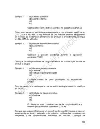 109
Ejemplo 1: I (a) Embolia pulmonar
(b) Apendicectomía
(c)
(d)
Codifique la enfermedad del apéndice no especificada (K38.9)
Si hay mención de un incidente ocurrido durante el procedimiento, codifique en
O74, O75.4 o Y60-Y69. Si hay mención de una reacción anormal del paciente,
sin mención de incidente en el momento de efectuar el procedimiento, codifique
en O74, O75.4 o Y83-Y84.
Ejemplo 2: I (a) Punción accidental de la aorta
(b) Laparotomía
(c)
(d)
Codifique la punción accidental durante la operación
quirúrgica (Y60.0)
Codifique las complicaciones de cirugía obstétrica en la causa por la cual se
efectuó la cirugía.
Ejemplo 3: I (a) Hemorragia postoperatoria
(b) Cesárea
(c) Trabajo de parto prolongado
(d)
Codifique trabajo de parto prolongado, no especificado
(O63.9)
Si no se menciona el motivo por el cual se realizó la cirugía obstétrica, codifique
en O75.4.
Ejemplo 4: I (a) Embolia de líquido amniótico
(b) Cesárea
(c)
(d)
Codifique en otras complicaciones de la cirugía obstétrica y
de otros procedimientos obstétricos (O75.4)
Siempre que una complicación de un procedimiento no está indexada o no es un
sinónimo de un término indexado o de inclusión, codifique las complicaciones
tempranas y las complicaciones mecánicas en T80-T88. Codifique las
 