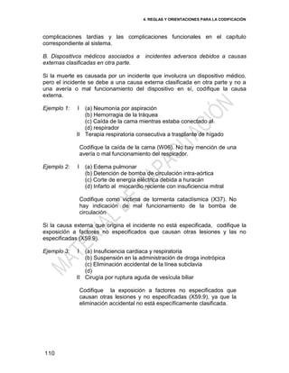 4. REGLAS Y ORIENTACIONES PARA LA CODIFICACIÓN
110
complicaciones tardías y las complicaciones funcionales en el capítulo
correspondiente al sistema.
B. Dispositivos médicos asociados a incidentes adversos debidos a causas
externas clasificadas en otra parte.
Si la muerte es causada por un incidente que involucra un dispositivo médico,
pero el incidente se debe a una causa externa clasificada en otra parte y no a
una avería o mal funcionamiento del dispositivo en sí, codifique la causa
externa.
Ejemplo 1: I
II
(a) Neumonía por aspiración
(b) Hemorragia de la tráquea
(c) Caída de la cama mientras estaba conectado al
(d) respirador
Terapia respiratoria consecutiva a trasplante de hígado
Codifique la caída de la cama (W06). No hay mención de una
avería o mal funcionamiento del respirador.
Ejemplo 2: I (a) Edema pulmonar
(b) Detención de bomba de circulación intra-aórtica
(c) Corte de energía eléctrica debida a huracán
(d) Infarto al miocardio reciente con insuficiencia mitral
Codifique como víctima de tormenta cataclísmica (X37). No
hay indicación de mal funcionamiento de la bomba de
circulación
Si la causa externa que origina el incidente no está especificada, codifique la
exposición a factores no especificados que causan otras lesiones y las no
especificadas (X59.9).
Ejemplo 3: I
II
(a) Insuficiencia cardiaca y respiratoria
(b) Suspensión en la administración de droga inotrópica
(c) Eliminación accidental de la línea subclavia
(d)
Cirugía por ruptura aguda de vesícula biliar
Codifique la exposición a factores no especificados que
causan otras lesiones y no especificadas (X59.9), ya que la
eliminación accidental no está específicamente clasificada.
 