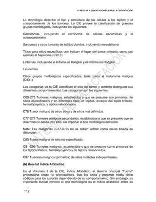 4. REGLAS Y ORIENTACIONES PARA LA CODIFICACIÓN
112
La morfología describe el tipo y estructura de las células o los tejidos y el
comportamiento de los tumores. La CIE provee la clasificación de grandes
grupos morfológicos, incluyendo los siguientes:
Carcinomas, incluyendo el carcinoma de células escamosas y el
adenocarcinoma
Sarcomas y otros tumores de tejidos blandos, incluyendo mesotelioma
Tipos para sitios específicos que indican el lugar del tumor primario, como por
ejemplo el hepatoma (C22.0)
Linfomas, incluyendo el linfoma de Hodgkin y el linfoma no Hodgkin
Leucemias
Otros grupos morfológicos especificados, tales como el melanoma maligno
(C43.-)
Las categorías de la CIE identifican el sitio del tumor y también distinguen sus
diferentes comportamientos. Las categorías son las siguientes:
C00-C75 Tumores malignos, establecidos o que se presume son primarios, de
sitios especificados y en diferentes tipos de tejidos, excepto del tejido linfoide,
hematopoyético, y tejidos relacionados.
C76 Tumor maligno de otros sitios y de sitios mal definidos.
C77-C79 Tumores malignos secundarios, establecidos o que se presume que se
diseminaron desde otro sitio, sin importar el tipo morfológico del tumor
Nota: Las categorías (C77-C79) no se deben utilizar como causa básica de
defunción.
C80 Tumor maligno de sitio no especificado.
C81-C96 Tumores malignos, establecidos o que se presume como primarios de
los tejidos linfoide, hematopoyético y de tejidos relacionados.
C97 Tumores malignos (primarios) de sitios múltiples independientes.
(b) Uso del Índice Alfabético
En el Volumen 3 de la CIE, Índice Alfabético, el término principal "Tumor"
proporciona notas de orientaciones, lista los sitios y presenta hasta cinco
códigos para los tumores dependiendo de su comportamiento. Sin embargo, es
importante buscar primero el tipo morfológico en el índice alfabético antes de
 