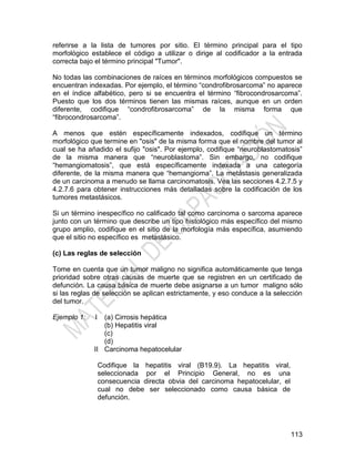 113
referirse a la lista de tumores por sitio. El término principal para el tipo
morfológico establece el código a utilizar o dirige al codificador a la entrada
correcta bajo el término principal "Tumor".
No todas las combinaciones de raíces en términos morfológicos compuestos se
encuentran indexadas. Por ejemplo, el término ―condrofibrosarcoma‖ no aparece
en el índice alfabético, pero si se encuentra el término ―fibrocondrosarcoma‖.
Puesto que los dos términos tienen las mismas raíces, aunque en un orden
diferente, codifique ―condrofibrosarcoma‖ de la misma forma que
―fibrocondrosarcoma‖.
A menos que estén específicamente indexados, codifique un término
morfológico que termine en "osis" de la misma forma que el nombre del tumor al
cual se ha añadido el sufijo "osis". Por ejemplo, codifique ―neuroblastomatosis‖
de la misma manera que ―neuroblastoma‖. Sin embargo, no codifique
―hemangiomatosis‖, que está específicamente indexada a una categoría
diferente, de la misma manera que ―hemangioma‖. La metástasis generalizada
de un carcinoma a menudo se llama carcinomatosis. Vea las secciones 4.2.7.5 y
4.2.7.6 para obtener instrucciones más detalladas sobre la codificación de los
tumores metastásicos.
Si un término inespecífico no calificado tal como carcinoma o sarcoma aparece
junto con un término que describe un tipo histológico más específico del mismo
grupo amplio, codifique en el sitio de la morfología más específica, asumiendo
que el sitio no específico es metastásico.
(c) Las reglas de selección
Tome en cuenta que un tumor maligno no significa automáticamente que tenga
prioridad sobre otras causas de muerte que se registren en un certificado de
defunción. La causa básica de muerte debe asignarse a un tumor maligno sólo
si las reglas de selección se aplican estrictamente, y eso conduce a la selección
del tumor.
Ejemplo 1: I
II
(a) Cirrosis hepática
(b) Hepatitis viral
(c)
(d)
Carcinoma hepatocelular
Codifique la hepatitis viral (B19.9). La hepatitis viral,
seleccionada por el Principio General, no es una
consecuencia directa obvia del carcinoma hepatocelular, el
cual no debe ser seleccionado como causa básica de
defunción.
 