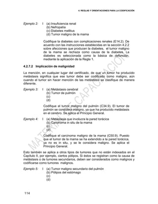 4. REGLAS Y ORIENTACIONES PARA LA CODIFICACIÓN
114
Ejemplo 2: I (a) Insuficiencia renal
(b) Nefropatía
(c) Diabetes mellitus
(d) Tumor maligno de la mama
Codifique la diabetes con complicaciones renales (E14.2). De
acuerdo con las instrucciones establecidas en la sección 4.2.2
sobre afecciones que producen la diabetes, el tumor maligno
de la mama se rechaza como causa de la diabetes. La
diabetes es seleccionada como la básica de defunción,
mediante la aplicación de la Regla 1.
4.2.7.2 Implicación de malignidad
La mención, en cualquier lugar del certificado, de que un tumor ha producido
metástasis significa que ese tumor debe ser codificado como maligno, aún
cuando el tumor sin hacer mención de las metástasis se clasifique de manera
diferente.
Ejemplo 3: I (a) Metástasis cerebral
(b) Tumor de pulmón
(c)
(d)
Codifique el tumor maligno del pulmón (C34.9). El tumor de
pulmón se considera maligno, ya que ha producido metástasis
en el cerebro. Se aplica el Principio General.
Ejemplo 4: I (a) Metástasis que involucra la pared torácica
(b) Carcinoma in situ de la mama
(c)
(d)
Codifique el carcinoma maligno de la mama (C50.9). Puesto
que el tumor de la mama se ha extendido a la pared torácica,
ya no es in situ, y se le considera maligno. Se aplica el
Principio General.
Esto también se aplica a otros tipos de tumores que no están indexados en el
Capítulo II, por ejemplo, ciertos pólipos. Si éstos se registran como la causa de
metástasis o de tumores secundarios, deben ser considerados como malignos y
codificarse como tumores malignos.
Ejemplo 5: I (a) Tumor maligno secundario del pulmón
(b) Pólipos del estómago
(c)
(d)
 