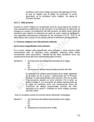 115
Codifique como tumor maligno primario del estómago (C16.9),
ya que se registra que el pólipo ha producido un tumor
secundario se le considera como maligno. Se aplica el
Principio General.
4.2.7.3 Sitio primario
Cuando un tumor maligno es considerado como la causa básica de muerte, lo
más importante es determinar el sitio primario. Si el certificado de defunción es
ambiguo en cuanto a la localización del sitio primario, se deben hacer todos los
esfuerzos para obtener la aclaración de parte de quien realizó la certificación.
Las siguientes instrucciones contenidas en las secciones 4.2.7.3 - 4.2.7.9, se
debe aplicar sólo cuando no fue posible obtener la aclaración correspondiente.
A. Tumores malignos con sitio primario indicado
(a) Un tumor especificado como primario
Si un tumor maligno está especificado como primario, y otros tumores están
mencionados pero no descritos como primarios, entonces éstos deben
considerarse como secundarios. También se les debe considerar como una
consecuencia obvia del tumor especificado como primario.
Ejemplo 6: I
II
(a) Carcinoma de células transicionales de la vejiga
(b)
(c)
(d)
Carcinoma de células transicionales primario del riñón
El carcinoma de células transicionales de la vejiga registrado
en el inciso (a) de la parte I, seleccionado por el Principio
General, no está especificado como primario. Pero en la parte
II se encuentra descrito un tumor primario. Por lo tanto, se
aplica la Regla 3, y el carcinoma de células transicionales de
la vejiga se considera como una consecuencia obvia del
Carcinoma de células transicionales primario del riñón
reportado en la parte II. Codifique el tumor maligno primario
del riñón (C64).
Esto no se aplica cuando los tumores tienen diferentes morfologías.
Ejemplo 7: I
II
(a) Carcinoma de células transicionales de la vejiga
(b)
(c)
(d)
Osteosarcoma primario de la rodilla
 