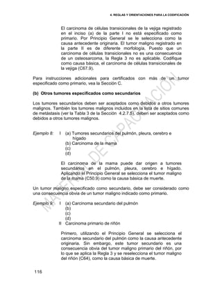 4. REGLAS Y ORIENTACIONES PARA LA CODIFICACIÓN
116
El carcinoma de células transicionales de la vejiga registrado
en el inciso (a) de la parte I no está especificado como
primario. Por Principio General se le selecciona como la
causa antecedente originaria. El tumor maligno registrado en
la parte II es de diferente morfología, Puesto que un
carcinoma de células transicionales no es una consecuencia
de un osteosarcoma, la Regla 3 no es aplicable. Codifique
como causa básica, el carcinoma de células transicionales de
la vejiga (C67.9).
Para instrucciones adicionales para certificados con más de un tumor
especificado como primario, vea la Sección C.
(b) Otros tumores especificados como secundarios
Los tumores secundarios deben ser aceptados como debidos a otros tumores
malignos. También los tumores malignos incluidos en la lista de sitios comunes
de metástasis (ver la Tabla 3 de la Sección 4.2.7.5), deben ser aceptados como
debidos a otros tumores malignos.
Ejemplo 8: I (a) Tumores secundarios del pulmón, pleura, cerebro e
hígado
(b) Carcinoma de la mama
(c)
(d)
El carcinoma de la mama puede dar origen a tumores
secundarios en el pulmón, pleura, cerebro e hígado.
Aplicando el Principio General se selecciona el tumor maligno
de la mama (C50.9) como la causa básica de muerte.
Un tumor maligno especificado como secundario, debe ser considerado como
una consecuencia obvia de un tumor maligno indicado como primario.
Ejemplo 9: I
II
(a) Carcinoma secundario del pulmón
(b)
(c)
(d)
Carcinoma primario de riñón
Primero, utilizando el Principio General se selecciona el
carcinoma secundario del pulmón como la causa antecedente
originaria. Sin embargo, este tumor secundario es una
consecuencia obvia del tumor maligno primario del riñón, por
lo que se aplica la Regla 3 y se reselecciona el tumor maligno
del riñón (C64), como la causa básica de muerte.
 
