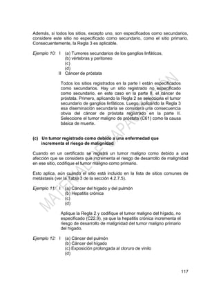 117
Además, si todos los sitios, excepto uno, son especificados como secundarios,
considere este sitio no especificado como secundario, como el sitio primario.
Consecuentemente, la Regla 3 es aplicable.
Ejemplo 10: I
II
(a) Tumores secundarios de los ganglios linfáticos,
(b) vértebras y peritoneo
(c)
(d)
Cáncer de próstata
Todos los sitios registrados en la parte I están especificados
como secundarios. Hay un sitio registrado no especificado
como secundario, en este caso en la parte II, el cáncer de
próstata. Primero, aplicando la Regla 2 se selecciona el tumor
secundario de ganglios linfáticos. Luego, aplicando la Regla 3
esa diseminación secundaria se considera una consecuencia
obvia del cáncer de próstata registrado en la parte II.
Seleccione el tumor maligno de próstata (C61) como la causa
básica de muerte.
(c) Un tumor registrado como debido a una enfermedad que
incrementa el riesgo de malignidad
Cuando en un certificado se registra un tumor maligno como debido a una
afección que se considera que incrementa el riesgo de desarrollo de malignidad
en ese sitio, codifique el tumor maligno como primario.
Esto aplica, aún cuando el sitio está incluido en la lista de sitios comunes de
metástasis (ver la Tabla 3 de la sección 4.2.7.5).
Ejemplo 11: I (a) Cáncer del hígado y del pulmón
(b) Hepatitis crónica
(c)
(d)
Aplique la Regla 2 y codifique el tumor maligno del hígado, no
especificado (C22.9), ya que la hepatitis crónica incrementa el
riesgo de desarrollo de malignidad del tumor maligno primario
del hígado.
Ejemplo 12: I (a) Cáncer del pulmón
(b) Cáncer del hígado
(c) Exposición prolongada al cloruro de vinilo
(d)
 