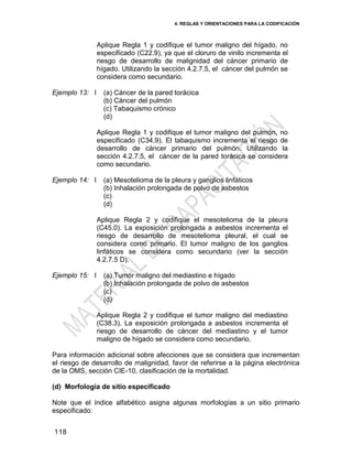 4. REGLAS Y ORIENTACIONES PARA LA CODIFICACIÓN
118
Aplique Regla 1 y codifique el tumor maligno del hígado, no
especificado (C22.9), ya que el cloruro de vinilo incrementa el
riesgo de desarrollo de malignidad del cáncer primario de
hígado. Utilizando la sección 4.2.7.5, el cáncer del pulmón se
considera como secundario.
Ejemplo 13: I (a) Cáncer de la pared torácica
(b) Cáncer del pulmón
(c) Tabaquismo crónico
(d)
Aplique Regla 1 y codifique el tumor maligno del pulmón, no
especificado (C34.9). El tabaquismo incrementa el riesgo de
desarrollo de cáncer primario del pulmón. Utilizando la
sección 4.2.7.5, el cáncer de la pared torácica se considera
como secundario.
Ejemplo 14: I (a) Mesotelioma de la pleura y ganglios linfáticos
(b) Inhalación prolongada de polvo de asbestos
(c)
(d)
Aplique Regla 2 y codifique el mesotelioma de la pleura
(C45.0). La exposición prolongada a asbestos incrementa el
riesgo de desarrollo de mesotelioma pleural, el cual se
considera como primario. El tumor maligno de los ganglios
linfáticos se considera como secundario (ver la sección
4.2.7.5 D).
Ejemplo 15: I (a) Tumor maligno del mediastino e hígado
(b) Inhalación prolongada de polvo de asbestos
(c)
(d)
Aplique Regla 2 y codifique el tumor maligno del mediastino
(C38.3). La exposición prolongada a asbestos incrementa el
riesgo de desarrollo de cáncer del mediastino y el tumor
maligno de hígado se considera como secundario.
Para información adicional sobre afecciones que se considera que incrementan
el riesgo de desarrollo de malignidad, favor de referirse a la página electrónica
de la OMS, sección CIE-10, clasificación de la mortalidad.
(d) Morfología de sitio especificado
Note que el índice alfabético asigna algunas morfologías a un sitio primario
especificado:
 