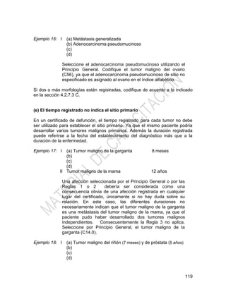 119
Ejemplo 16: I (a) Metástasis generalizada
(b) Adenocarcinoma pseudomucinoso
(c)
(d)
Seleccione el adenocarcinoma pseudomucinoso utilizando el
Principio General. Codifique el tumor maligno del ovario
(C56), ya que el adenocarcinoma pseudomucinoso de sitio no
especificado es asignado al ovario en el índice alfabético.
Si dos o más morfologías están registradas, codifique de acuerdo a lo indicado
en la sección 4.2.7.3 C.
(e) El tiempo registrado no indica el sitio primario
En un certificado de defunción, el tiempo registrado para cada tumor no debe
ser utilizado para establecer el sitio primario. Ya que el mismo paciente podría
desarrollar varios tumores malignos primarios. Además la duración registrada
puede referirse a la fecha del establecimiento del diagnóstico más que a la
duración de la enfermedad.
Ejemplo 17: I
II
(a) Tumor maligno de la garganta 8 meses
(b)
(c)
(d)
Tumor maligno de la mama 12 años
Una afección seleccionada por el Principio General o por las
Reglas 1 o 2 debería ser considerada como una
consecuencia obvia de una afección registrada en cualquier
lugar del certificado, únicamente si no hay duda sobre su
relación. En este caso, las diferentes duraciones no
necesariamente indican que el tumor maligno de la garganta
es una metástasis del tumor maligno de la mama, ya que el
paciente pudo haber desarrollado dos tumores malignos
independientes. Consecuentemente la Regla 3 no aplica.
Seleccione por Principio General, el tumor maligno de la
garganta (C14.0).
Ejemplo 18: I (a) Tumor maligno del riñón (7 meses) y de próstata (5 años)
(b)
(c)
(d)
 
