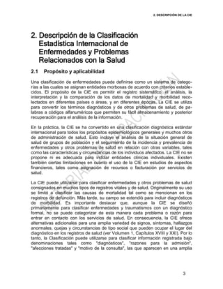 2. DESCRIPCIÓN DE LA CIE
3
2. Descripción de la Clasificación
Estadística Internacional de
Enfermedades y Problemas
Relacionados con la Salud
2.1 Propósito y aplicabilidad
Una clasificación de enfermedades puede definirse como un sistema de catego-
rías a las cuales se asignan entidades morbosas de acuerdo con criterios estable-
cidos. El propósito de la CIE es permitir el registro sistemático, el análisis, la
interpretación y la comparación de los datos de mortalidad y morbilidad reco-
lectados en diferentes países o áreas, y en diferentes épocas. La CIE se utiliza
para convertir los términos diagnósticos y de otros problemas de salud, de pa-
labras a códigos alfanuméricos que permiten su fácil almacenamiento y posterior
recuperación para el análisis de la información.
En la práctica, la CIE se ha convertido en una clasificación diagnóstica estándar
internacional para todos los propósitos epidemiológicos generales y muchos otros
de administración de salud. Esto incluye el análisis de la situación general de
salud de grupos de población y el seguimiento de la incidencia y prevalencia de
enfermedades y otros problemas de salud en relación con otras variables, tales
como las características y circunstancias de los individuos afectados. La CIE no se
propone ni es adecuada para indizar entidades clínicas individuales. Existen
también ciertas limitaciones en cuanto el uso de la CIE en estudios de aspectos
financieros, tales como asignación de recursos o facturación por servicios de
salud.
La CIE puede utilizarse para clasificar enfermedades y otros problemas de salud
consignados en muchos tipos de registros vitales y de salud. Originalmente su uso
se limitó a clasificar las causas de mortalidad tal como se mencionan en los
registros de defunción. Más tarde, su campo se extendió para incluir diagnósticos
de morbilidad. Es importante destacar que, aunque la CIE se diseñó
primariamente para clasificar enfermedades y traumatismos con un diagnóstico
formal, no se puede categorizar de esta manera cada problema o razón para
entrar en contacto con los servicios de salud. En consecuencia, la CIE ofrece
alternativas adicionales para una amplia variedad de signos, síntomas, hallazgos
anormales, quejas y circunstancias de tipo social que pueden ocupar el lugar del
diagnóstico en los registros de salud (ver Volumen 1, Capítulos XVIII y XXI). Por lo
tanto, la Clasificación puede utilizarse para clasificar información registrada bajo
denominaciones tales como "diagnósticos", "razones para la admisión",
"afecciones tratadas" y "motivo de la consulta", las que aparecen en una amplia
 
