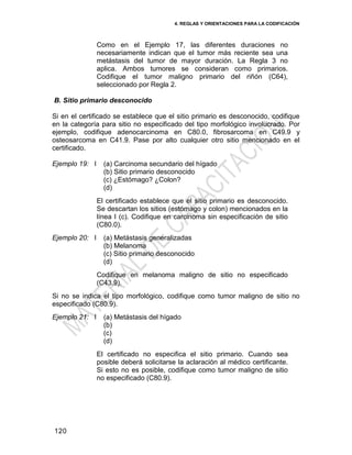 4. REGLAS Y ORIENTACIONES PARA LA CODIFICACIÓN
120
Como en el Ejemplo 17, las diferentes duraciones no
necesariamente indican que el tumor más reciente sea una
metástasis del tumor de mayor duración. La Regla 3 no
aplica. Ambos tumores se consideran como primarios.
Codifique el tumor maligno primario del riñón (C64),
seleccionado por Regla 2.
B. Sitio primario desconocido
Si en el certificado se establece que el sitio primario es desconocido, codifique
en la categoría para sitio no especificado del tipo morfológico involucrado. Por
ejemplo, codifique adenocarcinoma en C80.0, fibrosarcoma en C49.9 y
osteosarcoma en C41.9. Pase por alto cualquier otro sitio mencionado en el
certificado.
Ejemplo 19: I (a) Carcinoma secundario del hígado
(b) Sitio primario desconocido
(c) ¿Estómago? ¿Colon?
(d)
El certificado establece que el sitio primario es desconocido.
Se descartan los sitios (estómago y colon) mencionados en la
línea I (c). Codifique en carcinoma sin especificación de sitio
(C80.0).
Ejemplo 20: I (a) Metástasis generalizadas
(b) Melanoma
(c) Sitio primario desconocido
(d)
Codifique en melanoma maligno de sitio no especificado
(C43.9).
Si no se indica el tipo morfológico, codifique como tumor maligno de sitio no
especificado (C80.9).
Ejemplo 21: I (a) Metástasis del hígado
(b)
(c)
(d)
El certificado no especifica el sitio primario. Cuando sea
posible deberá solicitarse la aclaración al médico certificante.
Si esto no es posible, codifique como tumor maligno de sitio
no especificado (C80.9).
 