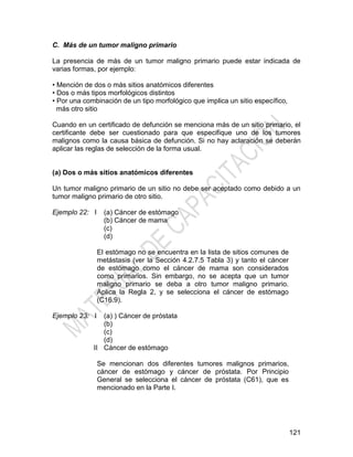 121
C. Más de un tumor maligno primario
La presencia de más de un tumor maligno primario puede estar indicada de
varias formas, por ejemplo:
• Mención de dos o más sitios anatómicos diferentes
• Dos o más tipos morfológicos distintos
• Por una combinación de un tipo morfológico que implica un sitio específico,
más otro sitio
Cuando en un certificado de defunción se menciona más de un sitio primario, el
certificante debe ser cuestionado para que especifique uno de los tumores
malignos como la causa básica de defunción. Si no hay aclaración se deberán
aplicar las reglas de selección de la forma usual.
(a) Dos o más sitios anatómicos diferentes
Un tumor maligno primario de un sitio no debe ser aceptado como debido a un
tumor maligno primario de otro sitio.
Ejemplo 22: I (a) Cáncer de estómago
(b) Cáncer de mama
(c)
(d)
El estómago no se encuentra en la lista de sitios comunes de
metástasis (ver la Sección 4.2.7.5 Tabla 3) y tanto el cáncer
de estómago como el cáncer de mama son considerados
como primarios. Sin embargo, no se acepta que un tumor
maligno primario se deba a otro tumor maligno primario.
Aplica la Regla 2, y se selecciona el cáncer de estómago
(C16.9).
Ejemplo 23: I
II
(a) ) Cáncer de próstata
(b)
(c)
(d)
Cáncer de estómago
Se mencionan dos diferentes tumores malignos primarios,
cáncer de estómago y cáncer de próstata. Por Principio
General se selecciona el cáncer de próstata (C61), que es
mencionado en la Parte I.
 