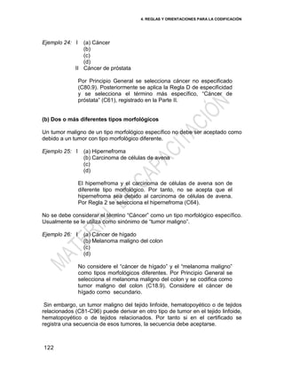 4. REGLAS Y ORIENTACIONES PARA LA CODIFICACIÓN
122
Ejemplo 24: I
II
(a) Cáncer
(b)
(c)
(d)
Cáncer de próstata
Por Principio General se selecciona cáncer no especificado
(C80.9). Posteriormente se aplica la Regla D de especificidad
y se selecciona el término más específico, ―Cáncer de
próstata‖ (C61), registrado en la Parte II.
(b) Dos o más diferentes tipos morfológicos
Un tumor maligno de un tipo morfológico específico no debe ser aceptado como
debido a un tumor con tipo morfológico diferente.
Ejemplo 25: I (a) Hipernefroma
(b) Carcinoma de células de avena
(c)
(d)
El hipernefroma y el carcinoma de células de avena son de
diferente tipo morfológico. Por tanto, no se acepta que el
hipernefroma sea debido al carcinoma de células de avena.
Por Regla 2 se selecciona el hipernefroma (C64).
No se debe considerar el término ―Cáncer‖ como un tipo morfológico específico.
Usualmente se le utiliza como sinónimo de ―tumor maligno‖.
Ejemplo 26: I (a) Cáncer de hígado
(b) Melanoma maligno del colon
(c)
(d)
No considere el ―cáncer de hígado‖ y el ―melanoma maligno‖
como tipos morfológicos diferentes. Por Principio General se
selecciona el melanoma maligno del colon y se codifica como
tumor maligno del colon (C18.9). Considere el cáncer de
hígado como secundario.
Sin embargo, un tumor maligno del tejido linfoide, hematopoyético o de tejidos
relacionados (C81-C96) puede derivar en otro tipo de tumor en el tejido linfoide,
hematopoyético o de tejidos relacionados. Por tanto si en el certificado se
registra una secuencia de esos tumores, la secuencia debe aceptarse.
 