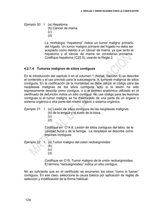 4. REGLAS Y ORIENTACIONES PARA LA CODIFICACIÓN
124
Ejemplo 30: I (a) Hepatoma
(b) Cáncer de mama
(c)
(d)
La morfología ―hepatoma‖ indica un tumor maligno primario
del hígado. Un tumor maligno primario del hígado no debe ser
aceptado como debido a un cáncer de mama, ya que tanto el
hepatoma y el cáncer de mama se consideran primarios.
Codifique hepatoma (C22.0), usando la Regla 2.
4.2.7.4 Tumores malignos de sitios contiguos
En la introducción del capítulo II en el volumen 1 (Notas, Sección 5) se describe
el contenido y el uso previsto para la subcategoría .8, tumores malignos de sitios
contiguos. En la codificación de la mortalidad se debe utilizar el código para las
neoplasias malignas de los sitios contiguos sólo si la lesión ha sido
expresamente descrita como contigua, o si el término anatómico utilizado en el
certificado de defunción indica un sitio contiguo. No use código para las lesiones
contiguas si el tumor maligno se ha diseminado de una parte de un órgano o
sistema orgánico a otra parte del mismo órgano o sistema orgánico.
Ejemplo 31: I (a) Lesión de sitios contiguos de las neoplasias malignas
(b) de la lengua y el suelo de la boca.
(c)
(d)
Codifique en C14.8, Lesión de sitios contiguos del labio, de la
cavidad bucal y de la faringe. La neoplasia se describe como
lesiones contiguas.
Ejemplo 32: I (a) Tumor maligno del colon rectosigmoideo
(b)
(c)
(d)
Codifique en C19, Tumor maligno de la unión rectosigmoidea.
El término ―rectosigmoideo‖ indica un sitio contiguo.
No es suficiente que en el certificado se enumeren los sitios ―como si fueran‖
contiguos. En ese caso, seleccione la causa básica por aplicación de reglas de
selección y modificación de la forma habitual.
 