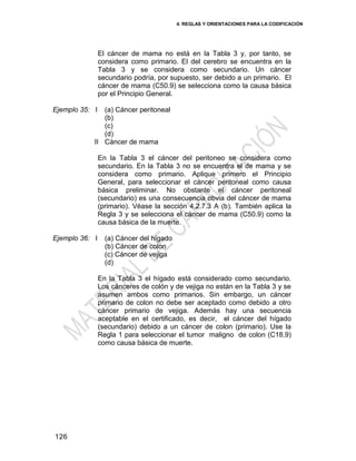 4. REGLAS Y ORIENTACIONES PARA LA CODIFICACIÓN
126
El cáncer de mama no está en la Tabla 3 y, por tanto, se
considera como primario. El del cerebro se encuentra en la
Tabla 3 y se considera como secundario. Un cáncer
secundario podría, por supuesto, ser debido a un primario. El
cáncer de mama (C50.9) se selecciona como la causa básica
por el Principio General.
Ejemplo 35: I
II
(a) Cáncer peritoneal
(b)
(c)
(d)
Cáncer de mama
En la Tabla 3 el cáncer del peritoneo se considera como
secundario. En la Tabla 3 no se encuentra el de mama y se
considera como primario. Aplique primero el Principio
General, para seleccionar el cáncer peritoneal como causa
básica preliminar. No obstante el cáncer peritoneal
(secundario) es una consecuencia obvia del cáncer de mama
(primario). Véase la sección 4.2.7.3 A (b). También aplica la
Regla 3 y se selecciona el cáncer de mama (C50.9) como la
causa básica de la muerte.
Ejemplo 36: I (a) Cáncer del hígado
(b) Cáncer de colon
(c) Cáncer de vejiga
(d)
En la Tabla 3 el hígado está considerado como secundario.
Los cánceres de colón y de vejiga no están en la Tabla 3 y se
asumen ambos como primarios. Sin embargo, un cáncer
primario de colon no debe ser aceptado como debido a otro
cáncer primario de vejiga. Además hay una secuencia
aceptable en el certificado, es decir, el cáncer del hígado
(secundario) debido a un cáncer de colon (primario). Use la
Regla 1 para seleccionar el tumor maligno de colon (C18.9)
como causa básica de muerte.
 