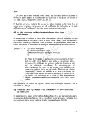 127
Nota:
1) Un tumor de un sitio incluido en la Tabla 3 se considera primario cuando es
informado como debido a una afección que aumenta el riesgo de un cáncer de
ese sitio o tejido, véase la Sección 4.2.7.3 A (c).
2) Cuando un tumor maligno de uno de los sitios listados en la Tabla 3 es el
único tumor maligno mencionado en el certificado de defunción, y no está
calificado como ―metástasis‖, también se considera como primario
(b) Un sitio común de metástasis reportado con otros tipos
morfológicos
Si un tumor de un sitio en la Tabla 3 se informa junto con una neoplasia de una
morfología diferente, tenga en cuenta el tumor de la Tabla 3 como secundario, y
los de una morfología diferente como primarios. A continuación, seleccione la
causa básica con la aplicación de las reglas de selección de la forma habitual.
Ejemplo 37: I (a) Cáncer de hígado
(b) Adenocarcinoma de colon
(c) Melanoma maligno de la piel del muslo
(d)
En Tabla 3 el hígado se considera como secundario. Colon y
piel no están en la Tabla 3 por tanto se consideran como
primarios. Sin embargo, los tumores malignos de colon y piel
son de diferente morfología. En consecuencia, el
adenocarcinoma de colon no se acepta como debido a un
melanoma maligno de la piel del muslo. El cáncer de hígado
(secundario), puede ser debido a un adenocarcinoma de
colon, por lo que es una secuencia que termina con el cáncer
de hígado que se informó en la línea (a). Por aplicación de
Regla 1 se selecciona el tumor maligno de colon como causa
básica.
No considerar ―el cáncer de hígado‖, como una morfología separada, ver la
Sección 4.2.7.3 C (b)
(c) Todos los sitios reportados están en la lista de los sitios comunes
de metástasis
Si todos los sitios están en la Tabla 3, todos ellos deben ser considerados como
secundarios. Esto significa que no se reportó un tumor primario, y el caso debe
ser codificado como tumor maligno de sitio no especificado (C80.9)
 