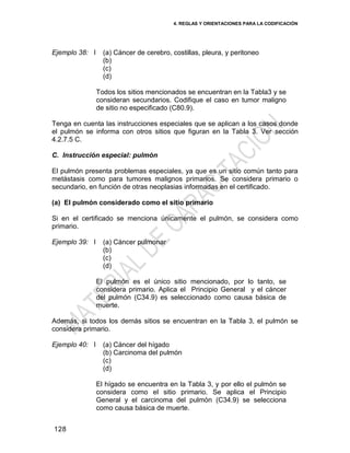 4. REGLAS Y ORIENTACIONES PARA LA CODIFICACIÓN
128
Ejemplo 38: I (a) Cáncer de cerebro, costillas, pleura, y peritoneo
(b)
(c)
(d)
Todos los sitios mencionados se encuentran en la Tabla3 y se
consideran secundarios. Codifique el caso en tumor maligno
de sitio no especificado (C80.9).
Tenga en cuenta las instrucciones especiales que se aplican a los casos donde
el pulmón se informa con otros sitios que figuran en la Tabla 3. Ver sección
4.2.7.5 C.
C. Instrucción especial: pulmón
El pulmón presenta problemas especiales, ya que es un sitio común tanto para
metástasis como para tumores malignos primarios. Se considera primario o
secundario, en función de otras neoplasias informadas en el certificado.
(a) El pulmón considerado como el sitio primario
Si en el certificado se menciona únicamente el pulmón, se considera como
primario.
Ejemplo 39: I (a) Cáncer pulmonar
(b)
(c)
(d)
El pulmón es el único sitio mencionado, por lo tanto, se
considera primario. Aplica el Principio General y el cáncer
del pulmón (C34.9) es seleccionado como causa básica de
muerte.
Además, si todos los demás sitios se encuentran en la Tabla 3, el pulmón se
considera primario.
Ejemplo 40: I (a) Cáncer del hígado
(b) Carcinoma del pulmón
(c)
(d)
El hígado se encuentra en la Tabla 3, y por ello el pulmón se
considera como el sitio primario. Se aplica el Principio
General y el carcinoma del pulmón (C34.9) se selecciona
como causa básica de muerte.
 