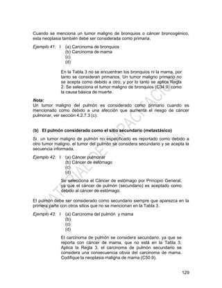 129
Cuando se menciona un tumor maligno de bronquios o cáncer broncogénico,
esta neoplasia también debe ser considerada como primaria.
Ejemplo 41: I (a) Carcinoma de bronquios
(b) Carcinoma de mama
(c)
(d)
En la Tabla 3 no se encuentran los bronquios ni la mama, por
tanto se consideran primarios. Un tumor maligno primario no
se acepta como debido a otro, y por lo tanto se aplica Regla
2. Se selecciona el tumor maligno de bronquios (C34.9) como
la causa básica de muerte.
Nota:
Un tumor maligno del pulmón es considerado como primario cuando es
mencionado como debido a una afección que aumenta el riesgo de cáncer
pulmonar, ver sección 4.2.7.3 (c).
(b) El pulmón considerado como el sitio secundario (metastásico)
Si un tumor maligno de pulmón no especificado es reportado como debido a
otro tumor maligno, el tumor del pulmón se considera secundario y se acepta la
secuencia informada.
Ejemplo 42: I (a) Cáncer pulmonar
(b) Cáncer de estómago
(c)
(d)
Se selecciona el Cáncer de estómago por Principio General,
ya que el cáncer de pulmón (secundario) es aceptado como
debido al cáncer de estómago.
El pulmón debe ser considerado como secundario siempre que aparezca en la
primera parte con otros sitios que no se mencionan en la Tabla 3.
Ejemplo 43: I (a) Carcinoma del pulmón y mama
(b)
(c)
(d)
El carcinoma de pulmón se considera secundario, ya que se
reporta con cáncer de mama, que no está en la Tabla 3,
Aplica la Regla 3, el carcinoma de pulmón secundario se
considera una consecuencia obvia del carcinoma de mama.
Codifique la neoplasia maligna de mama (C50.9).
 