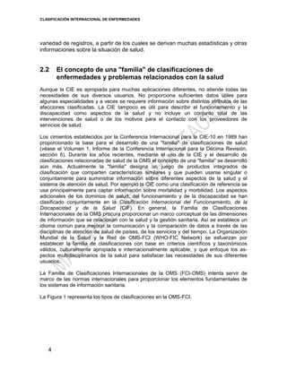 CLASIFICACIÓN INTERNACIONAL DE ENFERMEDADES
4
variedad de registros, a partir de los cuales se derivan muchas estadísticas y otras
informaciones sobre la situación de salud.
2.2 El concepto de una "familia" de clasificaciones de
enfermedades y problemas relacionados con la salud
Aunque la CIE es apropiada para muchas aplicaciones diferentes, no atiende todas las
necesidades de sus diversos usuarios. No proporciona suficientes datos útiles para
algunas especialidades y a veces se requiere información sobre distintos atributos de las
afecciones clasificadas. La CIE tampoco es útil para describir el funcionamiento y la
discapacidad como aspectos de la salud y no incluye un conjunto total de las
intervenciones de salud o de los motivos para el contacto con los proveedores de
servicios de salud.
Los cimientos establecidos por la Conferencia Internacional para la CIE-10 en 1989 han
proporcionado la base para el desarrollo de una "familia" de clasificaciones de salud
(véase el Volumen 1, Informe de la Conferencia Internacional para la Décima Revisión,
sección 6). Durante los años recientes, mediante el uso de la CIE y el desarrollo de
clasificaciones relacionadas de salud de la OMS el concepto de una "familia" se desarrolló
aún más. Actualmente la "familia" designa un juego de productos integrados de
clasificación que comparten características similares y que pueden usarse singular o
conjuntamente para suministrar información sobre diferentes aspectos de la salud y el
sistema de atención de salud. Por ejemplo la CIE como una clasificación de referencia se
usa principalmente para captar información sobre mortalidad y morbilidad. Los aspectos
adicionales de los dominios de salud, del funcionamiento y de la discapacidad se han
clasificado conjuntamente en la Clasificación Internacional del Funcionamiento, de la
Discapacidad y de la Salud (CIF). En general, la Familia de Clasificaciones
Internacionales de la OMS procura proporcionar un marco conceptual de las dimensiones
de información que se relacionan con la salud y la gestión sanitaria. Así se establece un
idioma común para mejorar la comunicación y la comparación de datos a través de las
disciplinas de atención de salud de países, de los servicios y del tiempo. La Organización
Mundial de la Salud y la Red de OMS-FCI (WHO-FIC Network) se esfuerzan por
establecer la familia de clasificaciones con base en criterios científicos y taxonómicos
válidos, culturalmente apropiada e internacionalmente aplicable, y que enfoque los as-
pectos multidisciplinarios de la salud para satisfacer las necesidades de sus diferentes
usuarios.
La Familia de Clasificaciones Internacionales de la OMS (FCI-OMS) intenta servir de
marco de las normas internacionales para proporcionar los elementos fundamentales de
los sistemas de información sanitaria.
La Figura 1 representa los tipos de clasificaciones en la OMS-FCI.
 