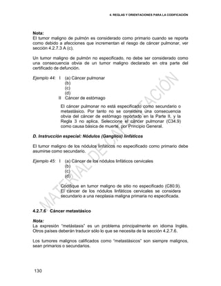 4. REGLAS Y ORIENTACIONES PARA LA CODIFICACIÓN
130
Nota:
El tumor maligno de pulmón es considerado como primario cuando se reporta
como debido a afecciones que incrementan el riesgo de cáncer pulmonar, ver
sección 4.2.7.3 A (c),
Un tumor maligno de pulmón no especificado, no debe ser considerado como
una consecuencia obvia de un tumor maligno declarado en otra parte del
certificado de defunción.
Ejemplo 44: I
II
(a) Cáncer pulmonar
(b)
(c)
(d)
Cáncer de estómago
El cáncer pulmonar no está especificado como secundario o
metastásico. Por tanto no se considera una consecuencia
obvia del cáncer de estómago reportado en la Parte II, y la
Regla 3 no aplica. Seleccione el cáncer pulmonar (C34.9)
como causa básica de muerte, por Principio General.
D. Instrucción especial: Nódulos (Ganglios) linfáticos
El tumor maligno de los nódulos linfáticos no especificado como primario debe
asumirse como secundario.
Ejemplo 45: I (a) Cáncer de los nódulos linfáticos cervicales
(b)
(c)
(d)
Codifique en tumor maligno de sitio no especificado (C80.9).
El cáncer de los nódulos linfáticos cervicales se considera
secundario a una neoplasia maligna primaria no especificada.
4.2.7.6 Cáncer metastásico
Nota:
La expresión ―metástasis‖ es un problema principalmente en idioma Inglés.
Otros países deberán traducir sólo lo que se necesita de la sección 4.2.7.6.
Los tumores malignos calificados como ―metastásicos‖ son siempre malignos,
sean primarios o secundarios.
 