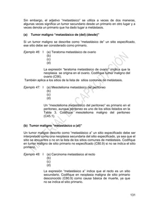 131
Sin embargo, el adjetivo ―metastásico‖ se utiliza a veces de dos maneras,
algunas veces significa un tumor secundario desde un primario en otro lugar y a
veces denota un primario que ha dado lugar a metástasis.
(a) Tumor maligno “metastásico de (del) (desde)”
Si un tumor maligno se describe como ―metastásico de‖ un sitio especificado,
ese sitio debe ser considerado como primario.
Ejemplo 46: I (a) Teratoma metastásico de ovario
(b)
(c)
(d)
La expresión ―teratoma metastásico de ovario‖ implica que la
neoplasia se origina en el ovario. Codifique tumor maligno del
ovario (C56).
También aplica a los sitios de la lista de sitios comunes de metástasis.
Ejemplo 47: I (a) Mesotelioma metastásico del peritoneo
(b)
(c)
(d)
Un ―mesotelioma metastásico del peritoneo‖ es primario en el
peritoneo, aunque peritoneo es uno de los sitios listados en la
Tabla 3. Codifique mesotelioma maligno del peritoneo
(C45.1).
(b) Tumor maligno “metastásico a (al)”
Un tumor maligno descrito como ―metastásico a‖ un sitio especificado debe ser
interpretado como una neoplasia secundaria del sitio especificado, ya sea que el
sitio se encuentre o no en la lista de los sitios comunes de metástasis. Codifique
en tumor maligno de sitio primario no especificado (C80.9) si no se indica el sitio
primario.
Ejemplo 48: I (a) Carcinoma metastásico al recto
(b)
(c)
(d)
La expresión ―metastásico a‖ indica que el recto es un sitio
secundario. Codifique en neoplasia maligna de sitio primario
desconocido (C80.9) como causa básica de muerte, ya que
no se indica el sitio primario.
 