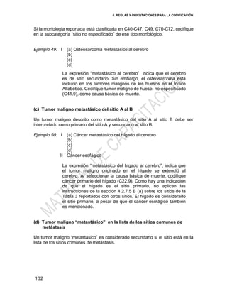 4. REGLAS Y ORIENTACIONES PARA LA CODIFICACIÓN
132
Si la morfología reportada está clasificada en C40-C47, C49, C70-C72, codifique
en la subcategoría ―sitio no especificado‖ de ese tipo morfológico.
Ejemplo 49: I (a) Osteosarcoma metastásico al cerebro
(b)
(c)
(d)
La expresión ―metastásico al cerebro‖, indica que el cerebro
es de sitio secundario. Sin embargo, el osteosarcoma está
incluido en los tumores malignos de los huesos en el Índice
Alfabético. Codifique tumor maligno de hueso, no especificado
(C41.9), como causa básica de muerte.
(c) Tumor maligno metastásico del sitio A al B
Un tumor maligno descrito como metastásico del sitio A al sitio B debe ser
interpretado como primario del sitio A y secundario al sitio B.
Ejemplo 50: I
II
(a) Cáncer metastásico del hígado al cerebro
(b)
(c)
(d)
Cáncer esofágico
La expresión ―metastásico del hígado al cerebro‖, indica que
el tumor maligno originado en el hígado se extendió al
cerebro. Al seleccionar la causa básica de muerte, codifique
cáncer primario del hígado (C22.9). Como hay una indicación
de que el hígado es el sitio primario, no aplican las
instrucciones de la sección 4.2.7.5 B (a) sobre los sitios de la
Tabla 3 reportados con otros sitios. El hígado es considerado
el sitio primario, a pesar de que el cáncer esofágico también
es mencionado.
(d) Tumor maligno “metastásico” en la lista de los sitios comunes de
metástasis
Un tumor maligno ―metastásico‖ es considerado secundario si el sitio está en la
lista de los sitios comunes de metástasis.
 