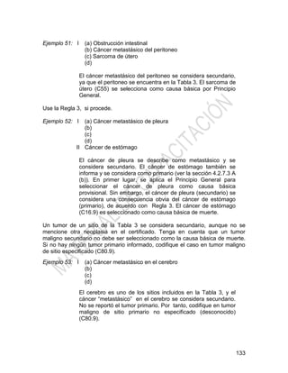133
Ejemplo 51: I (a) Obstrucción intestinal
(b) Cáncer metastásico del peritoneo
(c) Sarcoma de útero
(d)
El cáncer metastásico del peritoneo se considera secundario,
ya que el peritoneo se encuentra en la Tabla 3. El sarcoma de
útero (C55) se selecciona como causa básica por Principio
General.
Use la Regla 3, si procede.
Ejemplo 52: I
II
(a) Cáncer metastásico de pleura
(b)
(c)
(d)
Cáncer de estómago
El cáncer de pleura se describe como metastásico y se
considera secundario. El cáncer de estómago también se
informa y se considera como primario (ver la sección 4.2.7.3 A
(b)). En primer lugar, se aplica el Principio General para
seleccionar el cáncer de pleura como causa básica
provisional. Sin embargo, el cáncer de pleura (secundario) se
considera una consecuencia obvia del cáncer de estómago
(primario), de acuerdo con Regla 3. El cáncer de estómago
(C16.9) es seleccionado como causa básica de muerte.
Un tumor de un sitio de la Tabla 3 se considera secundario, aunque no se
mencione otra neoplasia en el certificado. Tenga en cuenta que un tumor
maligno secundario no debe ser seleccionado como la causa básica de muerte.
Si no hay ningún tumor primario informado, codifique el caso en tumor maligno
de sitio especificado (C80.9).
Ejemplo 53: I (a) Cáncer metastásico en el cerebro
(b)
(c)
(d)
El cerebro es uno de los sitios incluidos en la Tabla 3, y el
cáncer ―metastásico‖ en el cerebro se considera secundario.
No se reportó el tumor primario. Por tanto, codifique en tumor
maligno de sitio primario no especificado (desconocido)
(C80.9).
 