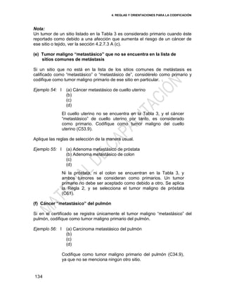 4. REGLAS Y ORIENTACIONES PARA LA CODIFICACIÓN
134
Nota:
Un tumor de un sitio listado en la Tabla 3 es considerado primario cuando éste
reportado como debido a una afección que aumenta el riesgo de un cáncer de
ese sitio o tejido, ver la sección 4.2.7.3 A (c).
(e) Tumor maligno “metastásico” que no se encuentra en la lista de
sitios comunes de metástasis
Si un sitio que no está en la lista de los sitios comunes de metástasis es
calificado como ―metastásico‖ o ―metastásico de‖, considérelo como primario y
codifique como tumor maligno primario de ese sitio en particular.
Ejemplo 54: I (a) Cáncer metastásico de cuello uterino
(b)
(c)
(d)
El cuello uterino no se encuentra en la Tabla 3, y el cáncer
―metastásico‖ de cuello uterino por tanto, es considerado
como primario. Codifique como tumor maligno del cuello
uterino (C53.9).
Aplique las reglas de selección de la manera usual.
Ejemplo 55: I (a) Adenoma metastásico de próstata
(b) Adenoma metastásico de colon
(c)
(d)
Ni la próstata, ni el colon se encuentran en la Tabla 3, y
ambos tumores se consideran como primarios. Un tumor
primario no debe ser aceptado como debido a otro. Se aplica
la Regla 2, y se selecciona el tumor maligno de próstata
(C61).
(f) Cáncer “metastásico” del pulmón
Si en el certificado se registra únicamente el tumor maligno ―metastásico‖ del
pulmón, codifique como tumor maligno primario del pulmón.
Ejemplo 56: I (a) Carcinoma metastásico del pulmón
(b)
(c)
(d)
Codifique como tumor maligno primario del pulmón (C34.9),
ya que no se menciona ningún otro sitio.
 