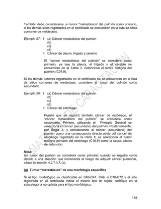 135
También debe considerarse un tumor ―metastásico‖ del pulmón como primario,
si los demás sitios registrados en el certificado se encuentran en la lista de sitios
comunes de metástasis.
Ejemplo 57: I
II
(a) Cáncer metastásico del pulmón
(b)
(c)
(d)
Cáncer de pleura, hígado y cerebro
El ―cáncer metastásico del pulmón‖ se considera como
primario, ya que la pleura, el hígado y el cerebro se
encuentran en la Tabla 3. Seleccione el tumor maligno del
pulmón (C34.9).
Si los demás tumores registrados en el certificado no se encuentran en la lista
de sitios comunes de metástasis, considere al tumor del pulmón como
secundario.
Ejemplo 58: I
II
(a) Cáncer metastásico del pulmón
(b)
(c)
(d)
Cáncer de estómago
Puesto que se registró también cáncer de estómago, el
―cáncer metastásico del pulmón‖ se considera como
secundario. Primero, utilizando el Principio General se
selecciona el cáncer (secundario) del pulmón. Posteriormente,
por Regla 3, y considerando al cáncer (secundario) del
pulmón como una consecuencia directa obvia del cáncer de
estómago registrado en la Parte II, se selecciona el tumor
maligno primario del estómago (C16.9) como la causa básica
de defunción.
Nota:
Un tumor del pulmón se considera como primario cuando se registra como
debido a una afección que incrementa el riesgo de adquirir cáncer pulmonar,
véase la sección 4.2.7.3 A (c).
(g) Tumor “metastásico” de una morfología específica
Si el tipo morfológico es clasificable en C40-C47, C49, o C70-C72 y el sitio
registrado en el certificado indica el mismo tipo de tejido, codifique en la
subcategoría apropiada para el tipo morfológico.
 