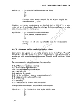 4. REGLAS Y ORIENTACIONES PARA LA CODIFICACIÓN
136
Ejemplo 59: I (a) Osteosarcoma metastásico de fémur
(b)
(c)
(d)
Codifique como tumor maligno de los huesos largos del
miembro inferior (C40.2).
Si el tipo morfológico es clasificable en C40-C47, C49, o C70-C72 y el sitio
registrado en el certificado indica diferente tipo de tejido, codifique en el sitio
especificado para el tipo morfológico.
Ejemplo 60: I (a) Rabdomiosarcoma metastásico
(b) de nódulos linfáticos del hilio
(c)
(d)
Codifique en el sitio especificado para rabdomiosarcoma
(C49.9).
4.2.7.7 Sitios con prefijos o definiciones imprecisas
Los tumores de lugares con un prefijo tal como "peri," "para," "pre," "supra,"
"infra," etc. o descritos como en el "área" o "región" de un lugar determinado, a
menos que tales términos sean señalados en el Índice, deben codificarse como
sigue:
Para tumores malignos clasificables en las categorías:
C40, C41 (hueso y cartílago articular),
C43 (melanoma maligno de la piel),
C44 (otros tumores malignos de la piel),
C45 (mesotelioma),
C46 (sarcoma de Kaposi)
C47 (nervios periféricos y sistema nervioso autónomo),
C49 (tejido conjuntivo y tejidos blandos),
C70 (meninges),
C71 (encéfalo),
C72 (otras partes del sistema nervioso central),
codifique en la subcategoría apropiada de cada categoría
Ejemplo 61: I (a) Fibrosarcoma en la región del páncreas
(b)
(c)
(d)
 