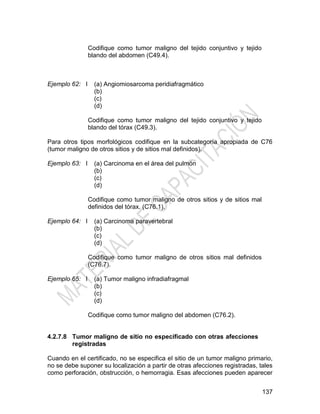 137
Codifique como tumor maligno del tejido conjuntivo y tejido
blando del abdomen (C49.4).
Ejemplo 62: I (a) Angiomiosarcoma peridiafragmático
(b)
(c)
(d)
Codifique como tumor maligno del tejido conjuntivo y tejido
blando del tórax (C49.3).
Para otros tipos morfológicos codifique en la subcategoría apropiada de C76
(tumor maligno de otros sitios y de sitios mal definidos).
Ejemplo 63: I (a) Carcinoma en el área del pulmón
(b)
(c)
(d)
Codifique como tumor maligno de otros sitios y de sitios mal
definidos del tórax. (C76.1).
Ejemplo 64: I (a) Carcinoma paravertebral
(b)
(c)
(d)
Codifique como tumor maligno de otros sitios mal definidos
(C76.7).
Ejemplo 65: I (a) Tumor maligno infradiafragmal
(b)
(c)
(d)
Codifique como tumor maligno del abdomen (C76.2).
4.2.7.8 Tumor maligno de sitio no especificado con otras afecciones
registradas
Cuando en el certificado, no se especifica el sitio de un tumor maligno primario,
no se debe suponer su localización a partir de otras afecciones registradas, tales
como perforación, obstrucción, o hemorragia. Esas afecciones pueden aparecer
 