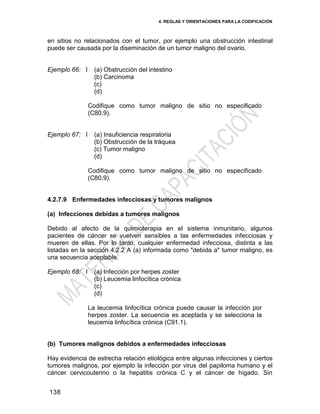 4. REGLAS Y ORIENTACIONES PARA LA CODIFICACIÓN
138
en sitios no relacionados con el tumor, por ejemplo una obstrucción intestinal
puede ser causada por la diseminación de un tumor maligno del ovario.
Ejemplo 66: I (a) Obstrucción del intestino
(b) Carcinoma
(c)
(d)
Codifique como tumor maligno de sitio no especificado
(C80.9).
Ejemplo 67: I (a) Insuficiencia respiratoria
(b) Obstrucción de la tráquea
(c) Tumor maligno
(d)
Codifique como tumor maligno de sitio no especificado
(C80.9).
4.2.7.9 Enfermedades infecciosas y tumores malignos
(a) Infecciones debidas a tumores malignos
Debido al afecto de la quimioterapia en el sistema inmunitario, algunos
pacientes de cáncer se vuelven sensibles a las enfermedades infecciosas y
mueren de ellas. Por lo tanto, cualquier enfermedad infecciosa, distinta a las
listadas en la sección 4.2.2 A (a) informada como "debida a" tumor maligno, es
una secuencia aceptable.
Ejemplo 68: I (a) Infección por herpes zoster
(b) Leucemia linfocítica crónica
(c)
(d)
La leucemia linfocítica crónica puede causar la infección por
herpes zoster. La secuencia es aceptada y se selecciona la
leucemia linfocítica crónica (C91.1).
(b) Tumores malignos debidos a enfermedades infecciosas
Hay evidencia de estrecha relación etiológica entre algunas infecciones y ciertos
tumores malignos, por ejemplo la infección por virus del papiloma humano y el
cáncer cervicouterino o la hepatitis crónica C y el cáncer de hígado. Sin
 
