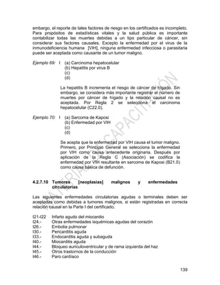 139
embargo, el reporte de tales factores de riesgo en los certificados es incompleto.
Para propósitos de estadísticas vitales y la salud pública es importante
contabilizar todas las muertes debidas a un tipo particular de cáncer, sin
considerar sus factores causales. Excepto la enfermedad por el virus de la
inmunodeficiencia humana [VIH], ninguna enfermedad infecciosa o parasitaria
puede ser aceptada como causante de un tumor maligno.
Ejemplo 69: I (a) Carcinoma hepatocelular
(b) Hepatitis por virus B
(c)
(d)
La hepatitis B incrementa el riesgo de cáncer de hígado. Sin
embargo, se considera más importante registrar el número de
muertes por cáncer de hígado y la relación causal no es
aceptada. Por Regla 2 se selecciona el carcinoma
hepatocelular (C22.0).
Ejemplo 70: I (a) Sarcoma de Kaposi
(b) Enfermedad por VIH
(c)
(d)
Se acepta que la enfermedad por VIH causa el tumor maligno.
Primero, por Principio General se selecciona la enfermedad
por VIH como causa antecedente originaria. Después por
aplicación de la Regla C (Asociación) se codifica la
enfermedad por VIH resultante en sarcoma de Kaposi (B21.0)
como causa básica de defunción.
4.2.7.10 Tumores [neoplasias] malignos y enfermedades
circulatorias
Las siguientes enfermedades circulatorias agudas o terminales deben ser
aceptadas como debidas a tumores malignos, si están registradas en correcta
relación causal en la Parte I del certificado.
I21-I22
I24.-
I26.-
I30.-
I33.-
I40.-
I44.-
I45.-
I46.-
Infarto agudo del miocardio
Otras enfermedades isquémicas agudas del corazón
Embolia pulmonar
Pericarditis aguda
Endocarditis aguda y subaguda
Miocarditis aguda
Bloqueo auriculoventricular y de rama izquierda del haz
Otros trastornos de la conducción
Paro cardíaco
 