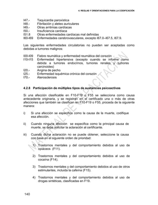 4. REGLAS Y ORIENTACIONES PARA LA CODIFICACIÓN
140
I47.-
I48.-
I49.-
I50.-
I51.8
I60-I69
Taquicardia paroxística
Fibrilación y aleteo auriculares
Otras arritmias cardíacas
Insuficiencia cardíaca
Otras enfermedades cardíacas mal definidas
Enfermedades cerebrovasculares, excepto I67.0–I67.5, I67.9.
Las siguientes enfermedades circulatorias no pueden ser aceptadas como
debidas a tumores malignos:
I00-I09
I10-I15
I20.-
I25.-
I70.-
Fiebre reumática y enfermedad reumática del corazón
Enfermedad hipertensiva (excepto cuando se informe como
debida a tumores endocrinos, tumores renales y tumores
carcinoides)
Angina de pecho
Enfermedad isquémica crónica del corazón
Aterosclerosis
4.2.8 Participación de múltiples tipos de sustancias psicoactivas
Si una afección clasificable en F10-F19 o F55 se selecciona como causa
antecedente originaria, y se registran en el certificado una o más de otras
afecciones que también se clasifican en F10-F19 o F55, proceda de la siguiente
manera:
i) Si una afección se especifica como la causa de la muerte, codifique
esa afección.
ii) Cuando ninguna afección se especifica como la principal causa de
muerte, se debe solicitar la aclaración al certificante.
iii) Cuando dicha aclaración no se puede obtener, seleccione la causa
con base en el siguiente orden de prioridad:
1) Trastornos mentales y del comportamiento debidos al uso de
opiáceos (F11).
2) Trastornos mentales y del comportamiento debidos al uso de
cocaína (F14).
3) Trastornos mentales y del comportamiento debidos al uso de otros
estimulantes, incluida la cafeína (F15).
4) Trastornos mentales y del comportamiento debidos al uso de
drogas sintéticas, clasificadas en F19.
 