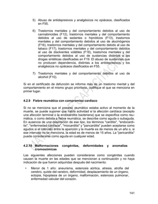 141
5) Abuso de antidepresivos y analgésicos no opiáceos, clasificados
en F55.
6) Trastornos mentales y del comportamiento debidos al uso de
cannabinoides (F12), trastornos mentales y del comportamiento
debidos al uso de sedantes o hipnóticos (F13), trastornos
mentales y del comportamiento debidos al uso de alucinógenos
(F16), trastornos mentales y del comportamiento debido al uso de
tabaco (F17), trastornos mentales y del comportamiento debidos
al uso de disolventes volátiles (F18), trastornos mentales y del
comportamiento debidos al uso de sustancias distintas a las
drogas sintéticas clasificadas en F19. El abuso de sustancias que
no producen dependencia, distintas a los antidepresivos y los
analgésicos no opiáceos clasificados en F55.
7) Trastornos mentales y del comportamiento debidos al uso de
alcohol (F10).
Si en el certificado de defunción se informa más de un trastorno mental y del
comportamiento en el mismo grupo prioritario, codifique el que se menciona en
primer lugar.
4.2.9 Fiebre reumática con compromiso cardíaco
Si no se menciona que el proceso reumático estaba activo al momento de la
muerte, se puede suponer que había actividad si la afección cardíaca (excepto
una afección terminal o la endocarditis bacteriana) que se especifica como reu-
mática, o como debida a fiebre reumática, se describe como aguda o subaguda.
En ausencia de una descripción de ese tipo, los términos "carditis", "endocardi-
tis", "enfermedad cardíaca", "miocarditis" y "pancarditis" pueden aceptarse como
agudos si el intervalo entre la aparición y la muerte es de menos de un año o, si
ese intervalo no se menciona, la edad es de menos de 15 años. La "pericarditis"
puede considerarse como aguda en cualquier edad.
4.2.10 Malformaciones congénitas, deformidades y anomalías
cromosómicas
Las siguientes afecciones pueden considerarse como congénitas cuando
causen la muerte en las edades que se mencionan a continuación y no haya
indicación de que fueron adquiridas después del nacimiento:
• Menor de 1 año: aneurisma, estenosis aórtica, atresia, atrofia del
cerebro, quiste del cerebro, deformidad, desplazamiento de un órgano,
ectopia, hipoplasia de un órgano, malformación, estenosis pulmonar,
enfermedad valvular del corazón.
 