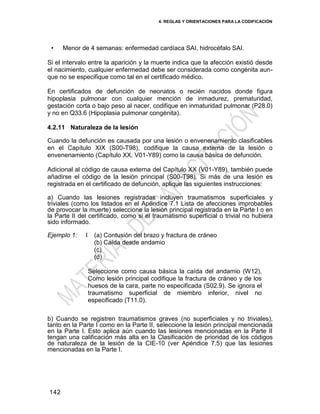 4. REGLAS Y ORIENTACIONES PARA LA CODIFICACIÓN
142
• Menor de 4 semanas: enfermedad cardíaca SAI, hidrocéfalo SAI.
Si el intervalo entre la aparición y la muerte indica que la afección existió desde
el nacimiento, cualquier enfermedad debe ser considerada como congénita aun-
que no se especifique como tal en el certificado médico.
En certificados de defunción de neonatos o recién nacidos donde figura
hipoplasia pulmonar con cualquier mención de inmadurez, prematuridad,
gestación corta o bajo peso al nacer, codifique en inmaturidad pulmonar (P28.0)
y no en Q33.6 (Hipoplasia pulmonar congénita).
4.2.11 Naturaleza de la lesión
Cuando la defunción es causada por una lesión o envenenamiento clasificables
en el Capítulo XIX (S00-T98), codifique la causa externa de la lesión o
envenenamiento (Capítulo XX, V01-Y89) como la causa básica de defunción.
Adicional al código de causa externa del Capítulo XX (V01-Y89), también puede
añadirse el código de la lesión principal (S00-T98). Si más de una lesión es
registrada en el certificado de defunción, aplique las siguientes instrucciones:
a) Cuando las lesiones registradas incluyen traumatismos superficiales y
triviales (como los listados en el Apéndice 7.1 Lista de afecciones improbables
de provocar la muerte) seleccione la lesión principal registrada en la Parte I o en
la Parte II del certificado, como si el traumatismo superficial o trivial no hubiera
sido informado.
Ejemplo 1: I (a) Contusión del brazo y fractura de cráneo
(b) Caída desde andamio
(c)
(d)
Seleccione como causa básica la caída del andamio (W12).
Como lesión principal codifique la fractura de cráneo y de los
huesos de la cara, parte no especificada (S02.9). Se ignora el
traumatismo superficial de miembro inferior, nivel no
especificado (T11.0).
b) Cuando se registren traumatismos graves (no superficiales y no triviales),
tanto en la Parte I como en la Parte II, seleccione la lesión principal mencionada
en la Parte I. Esto aplica aún cuando las lesiones mencionadas en la Parte II
tengan una calificación más alta en la Clasificación de prioridad de los códigos
de naturaleza de la lesión de la CIE-10 (ver Apéndice 7.5) que las lesiones
mencionadas en la Parte I.
 
