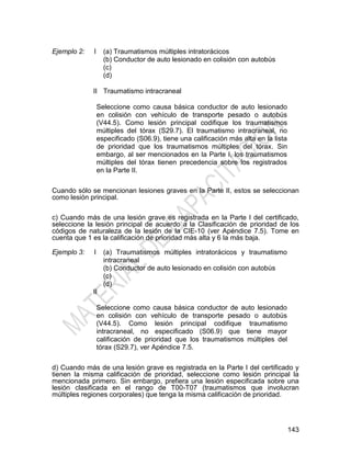 143
Ejemplo 2: I
II
(a) Traumatismos múltiples intratorácicos
(b) Conductor de auto lesionado en colisión con autobús
(c)
(d)
Traumatismo intracraneal
Seleccione como causa básica conductor de auto lesionado
en colisión con vehículo de transporte pesado o autobús
(V44.5). Como lesión principal codifique los traumatismos
múltiples del tórax (S29.7). El traumatismo intracraneal, no
especificado (S06.9), tiene una calificación más alta en la lista
de prioridad que los traumatismos múltiples del tórax. Sin
embargo, al ser mencionados en la Parte I, los traumatismos
múltiples del tórax tienen precedencia sobre los registrados
en la Parte II.
Cuando sólo se mencionan lesiones graves en la Parte II, estos se seleccionan
como lesión principal.
c) Cuando más de una lesión grave es registrada en la Parte I del certificado,
seleccione la lesión principal de acuerdo a la Clasificación de prioridad de los
códigos de naturaleza de la lesión de la CIE-10 (ver Apéndice 7.5). Tome en
cuenta que 1 es la calificación de prioridad más alta y 6 la más baja.
Ejemplo 3: I
II
(a) Traumatismos múltiples intratorácicos y traumatismo
intracraneal
(b) Conductor de auto lesionado en colisión con autobús
(c)
(d)
Seleccione como causa básica conductor de auto lesionado
en colisión con vehículo de transporte pesado o autobús
(V44.5). Como lesión principal codifique traumatismo
intracraneal, no especificado (S06.9) que tiene mayor
calificación de prioridad que los traumatismos múltiples del
tórax (S29.7), ver Apéndice 7.5.
d) Cuando más de una lesión grave es registrada en la Parte I del certificado y
tienen la misma calificación de prioridad, seleccione como lesión principal la
mencionada primero. Sin embargo, prefiera una lesión especificada sobre una
lesión clasificada en el rango de T00-T07 (traumatismos que involucran
múltiples regiones corporales) que tenga la misma calificación de prioridad.
 